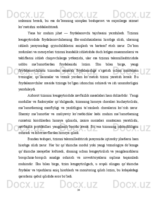 imkonini   beradi,   bu   esa   do’konning   uzoqdan   boshqaruvi   va   mijozlarga   xizmat
ko’rsatishni soddalashtiradi.
Yana   bir   muhim   jihat   —   foydalanuvchi   tajribasini   yaxshilash.   Tizimni
kengaytirishda   foydalanuvchilarning   fikr-mulohazalarini   hisobga   olish,   ularning
ishlash   jarayonidagi   qiyinchiliklarini   aniqlash   va   bartaraf   etish   zarur.   Do’kon
xodimlari va menejerlari tizimni kundalik ishlatishda duch kelgan muammolarni va
takliflarini   ishlab   chiquvchilarga   yetkazishi,   ular   esa   tizimni   takomillashtirishda
ushbu   ma’lumotlardan   foydalanishi   lozim.   Shu   bilan   birga,   yangi
foydalanuvchilarni   tizimdan   samarali   foydalanishga   o’rgatish   uchun   muntazam
treninglar,   qo’llanmalar   va   texnik   yordam   ko’rsatish   tizimi   yaratish   kerak.   Bu
foydalanuvchilar  orasida tizimga bo’lgan ishonchni  oshiradi va ish unumdorligini
yaxshilaydi.
Axborot tizimini kengaytirishda xavfsizlik masalalari ham dolzarbdir. Yangi
modullar   va  funksiyalar   qo’shilganda,   tizimning   himoya  choralari   kuchaytirilishi,
ma’lumotlarning   maxfiyligi   va   yaxlitligini   ta’minlash   choralarini   ko’rish   zarur.
Shaxsiy   ma’lumotlar   va   moliyaviy   ko’rsatkichlar   kabi   muhim   ma’lumotlarning
ruxsatsiz   kirishlardan   himoya   qilinishi,   zaxira   nusxalari   muntazam   yaratilishi,
xavfsizlik   protokollari   yangilanib   borishi   kerak.   Bu   esa   tizimning   ishonchliligini
oshiradi va kiberxavflardan himoya qiladi.
Bundan tashqari, tizimni takomillashtirish jarayonida iqtisodiy jihatlarni ham
hisobga   olish   zarur.   Har   bir   qo’shimcha   modul   yoki   yangi   texnologiya   do’konga
qo’shimcha   xarajatlar   keltiradi,   shuning   uchun   kengaytirilish   va   yangilanishlarni
bosqichma-bosqich   amalga   oshirish   va   investitsiyalarni   oqilona   taqsimlash
muhimdir.   Shu   bilan   birga,   tizim   kengaytirilgach,   u   orqali   olingan   qo’shimcha
foydalar   va   tejashlarni   aniq   hisoblash   va   monitoring   qilish   lozim,   bu   kelajakdagi
qarorlarni qabul qilishda asos bo’ladi.
34 