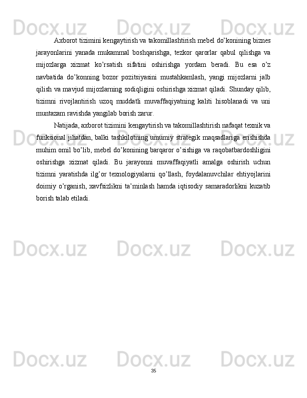 Axborot tizimini kengaytirish va takomillashtirish mebel do’konining biznes
jarayonlarini   yanada   mukammal   boshqarishga,   tezkor   qarorlar   qabul   qilishga   va
mijozlarga   xizmat   ko’rsatish   sifatini   oshirishga   yordam   beradi.   Bu   esa   o’z
navbatida   do’konning   bozor   pozitsiyasini   mustahkamlash,   yangi   mijozlarni   jalb
qilish va mavjud mijozlarning sodiqligini oshirishga xizmat qiladi. Shunday qilib,
tizimni   rivojlantirish   uzoq   muddatli   muvaffaqiyatning   kaliti   hisoblanadi   va   uni
muntazam ravishda yangilab borish zarur.
Natijada, axborot tizimini kengaytirish va takomillashtirish nafaqat texnik va
funksional  jihatdan, balki tashkilotning umumiy strategik maqsadlariga erishishda
muhim omil bo’lib, mebel do’konining barqaror o’sishiga va raqobatbardoshligini
oshirishga   xizmat   qiladi.   Bu   jarayonni   muvaffaqiyatli   amalga   oshirish   uchun
tizimni   yaratishda   ilg’or   texnologiyalarni   qo’llash,   foydalanuvchilar   ehtiyojlarini
doimiy  o’rganish,  xavfsizlikni  ta’minlash  hamda   iqtisodiy   samaradorlikni   kuzatib
borish talab etiladi.
35 