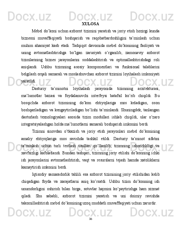 XULOSA
Mebel  do’koni  uchun axborot tizimini yaratish va joriy etish hozirgi  kunda
biznesni   muvaffaqiyatli   boshqarish   va   raqobatbardoshligini   ta’minlash   uchun
muhim   ahamiyat   kasb   etadi.   Tadqiqot   davomida   mebel   do’konining   faoliyati   va
uning   avtomatlashtirishga   bo’lgan   zaruriyati   o’rganilib,   zamonaviy   axborot
tizimlarining   biznes   jarayonlarini   soddalashtirish   va   optimallashtirishdagi   roli
aniqlandi.   Ushbu   tizimning   asosiy   komponentlari   va   funksional   talablarini
belgilash orqali samarali va moslashuvchan axborot tizimini loyihalash imkoniyati
yaratildi.
Dasturiy   ta’minotni   loyihalash   jarayonida   tizimning   arxitekturasi,
ma’lumotlar   bazasi   va   foydalanuvchi   interfeysi   batafsil   ko’rib   chiqildi.   Bu
bosqichda   axborot   tizimining   do’kon   ehtiyojlariga   mos   keladigan,   oson
boshqariladigan   va   kengaytiriladigan   bo’lishi   ta’minlandi.   Shuningdek,   tanlangan
dasturlash   texnologiyalari   asosida   tizim   modullari   ishlab   chiqildi,   ular   o’zaro
integratsiyalashgan holda ma’lumotlarni samarali boshqarish imkonini berdi.
Tizimni   sinovdan   o’tkazish   va   joriy   etish   jarayonlari   mebel   do’konining
amaliy   ehtiyojlariga   mos   ravishda   tashkil   etildi.   Dasturiy   ta’minot   sifatini
ta’minlash   uchun   turli   testlash   usullari   qo’llanilib,   tizimning   ishonchliligi   va
xavfsizligi kafolatlandi. Bundan tashqari, tizimning joriy etilishi do’konning ichki
ish   jarayonlarini   avtomatlashtirish,   vaqt   va   resurslarni   tejash   hamda   xatoliklarni
kamaytirish imkonini berdi.
Iqtisodiy   samaradorlik   tahlili   esa   axborot   tizimining   joriy   etilishidan   kelib
chiqadigan   foyda   va   xarajatlarni   aniq   ko’rsatdi.   Ushbu   tizim   do’konning   ish
unumdorligini   oshirish   bilan   birga,   sotuvlar   hajmini   ko’paytirishga   ham   xizmat
qiladi.   Shu   sababli,   axborot   tizimini   yaratish   va   uni   doimiy   ravishda
takomillashtirish mebel do’konining uzoq muddatli muvaffaqiyati uchun zarurdir.
36 