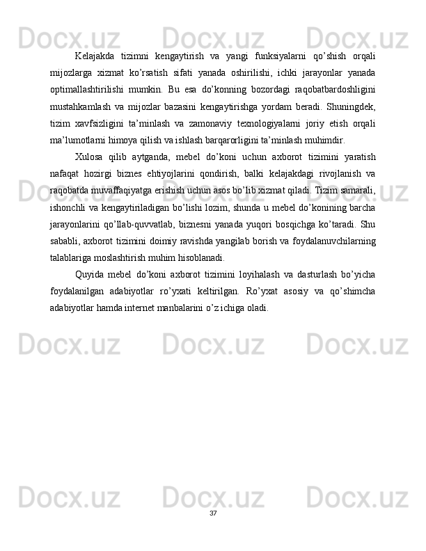Kelajakda   tizimni   kengaytirish   va   yangi   funksiyalarni   qo’shish   orqali
mijozlarga   xizmat   ko’rsatish   sifati   yanada   oshirilishi,   ichki   jarayonlar   yanada
optimallashtirilishi   mumkin.   Bu   esa   do’konning   bozordagi   raqobatbardoshligini
mustahkamlash   va   mijozlar   bazasini   kengaytirishga   yordam   beradi.   Shuningdek,
tizim   xavfsizligini   ta’minlash   va   zamonaviy   texnologiyalarni   joriy   etish   orqali
ma’lumotlarni himoya qilish va ishlash barqarorligini ta’minlash muhimdir.
Xulosa   qilib   aytganda,   mebel   do’koni   uchun   axborot   tizimini   yaratish
nafaqat   hozirgi   biznes   ehtiyojlarini   qondirish,   balki   kelajakdagi   rivojlanish   va
raqobatda muvaffaqiyatga erishish uchun asos bo’lib xizmat qiladi. Tizim samarali,
ishonchli va kengaytiriladigan bo’lishi lozim, shunda u mebel do’konining barcha
jarayonlarini   qo’llab-quvvatlab,   biznesni   yanada   yuqori   bosqichga   ko’taradi.   Shu
sababli, axborot tizimini doimiy ravishda yangilab borish va foydalanuvchilarning
talablariga moslashtirish muhim hisoblanadi.
Quyida   mebel   do’koni   axborot   tizimini   loyihalash   va   dasturlash   bo’yicha
foydalanilgan   adabiyotlar   ro’yxati   keltirilgan.   Ro’yxat   asosiy   va   qo’shimcha
adabiyotlar hamda internet manbalarini o’z ichiga oladi.
37 