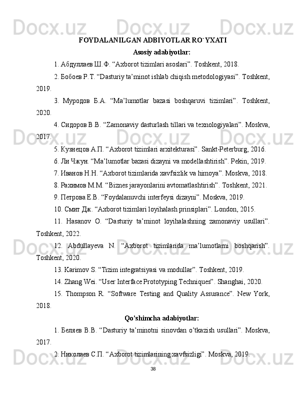 FOYDALANILGAN ADBIYOTLAR RO`YXATI
Asosiy adabiyotlar:
1. Абдуллаев Ш.Ф. “Axborot tizimlari asoslari”. Toshkent, 2018.
2. Бобоев Р.Т. “Dasturiy ta’minot ishlab chiqish metodologiyasi”. Toshkent,
2019.
3.   Муродов   Б.А.   “Ma’lumotlar   bazasi   boshqaruvi   tizimlari”.   Toshkent,
2020.
4. Сидоров В.В. “Zamonaviy dasturlash tillari va texnologiyalari”. Moskva,
2017.
5. Кузнецов А.П. “Axborot tizimlari arxitekturasi”. Sankt-Peterburg, 2016.
6. Ли Чжун. “Ma’lumotlar bazasi dizayni va modellashtirish”. Pekin, 2019.
7. Иванов Н.Н. “Axborot tizimlarida xavfsizlik va himoya”. Moskva, 2018.
8. Рахимов М.М. “Biznes jarayonlarini avtomatlashtirish”. Toshkent, 2021.
9. Петрова Е.В. “Foydalanuvchi interfeysi dizayni”. Moskva, 2019.
10. Смит Дж. “Axborot tizimlari loyihalash prinsiplari”. London, 2015.
11.   Hasanov   O.   “Dasturiy   ta’minot   loyihalashning   zamonaviy   usullari”.
Toshkent, 2022.
12.   Abdullayeva   N.   “Axborot   tizimlarida   ma’lumotlarni   boshqarish”.
Toshkent, 2020.
13. Karimov S. “Tizim integratsiyasi va modullar”. Toshkent, 2019.
14. Zhang Wei. “User Interface Prototyping Techniques”. Shanghai, 2020.
15.   Thompson   R.   “Software   Testing   and   Quality   Assurance”.   New   York,
2018.
Qo’shimcha adabiyotlar:
1.   Беляев   В.В.   “Dasturiy   ta’minotni   sinovdan   o’tkazish   usullari”.   Moskva,
2017.
2. Николаев С.П. “Axborot tizimlarining xavfsizligi”. Moskva, 2019.
38 