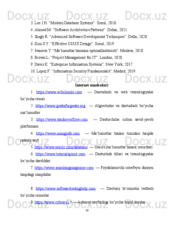 3. Lee J.H. “Modern Database Systems”. Seoul, 2018.
4. Ahmed M. “Software Architecture Patterns”. Dubai, 2021.
5. Singh R. “Advanced Software Development Techniques”. Delhi, 2020.
6. Kim S.Y. “Effective UI/UX Design”. Seoul, 2019.
7. Ivanova T. “Ma’lumotlar bazasini optimallashtirish”. Moskva, 2018.
8. Brown L. “Project Management for IT”. London, 2020.
9. Davis K. “Enterprise Information Systems”. New York, 2017.
10. Lopez F. “Information Security Fundamentals”. Madrid, 2019.
Internet manbalari:
1.   https://www.w3schools.com     —   Dasturlash   va   web   texnologiyalar
bo’yicha resurs
2.   https://www.geeksforgeeks.org     —   Algoritmlar   va   dasturlash   bo’yicha
ma’lumotlar
3.   https://www.stackoverflow.com     —   Dasturchilar   uchun   savol-javob
platformasi
4.   https://www.mongodb.com     —   Ma’lumotlar   bazasi   tizimlari   haqida
rasmiy sayt
5.  https://www.oracle.com/database   — Oracle ma’lumotlar bazasi resurslari
6.   https://www.tutorialspoint.com     —   Dasturlash   tillari   va   texnologiyalar
bo’yicha darsliklar
7.  https://www.smashingmagazine.com   — Foydalanuvchi interfeysi dizayni
haqidagi maqolalar
8.   https://www.softwaretestinghelp.com     —   Dasturiy   ta’minotni   testlash
bo’yicha resurslar
9.  https://www.cybrary.i  t — Axborot xavfsizligi bo’yicha bepul kurslar
39 
