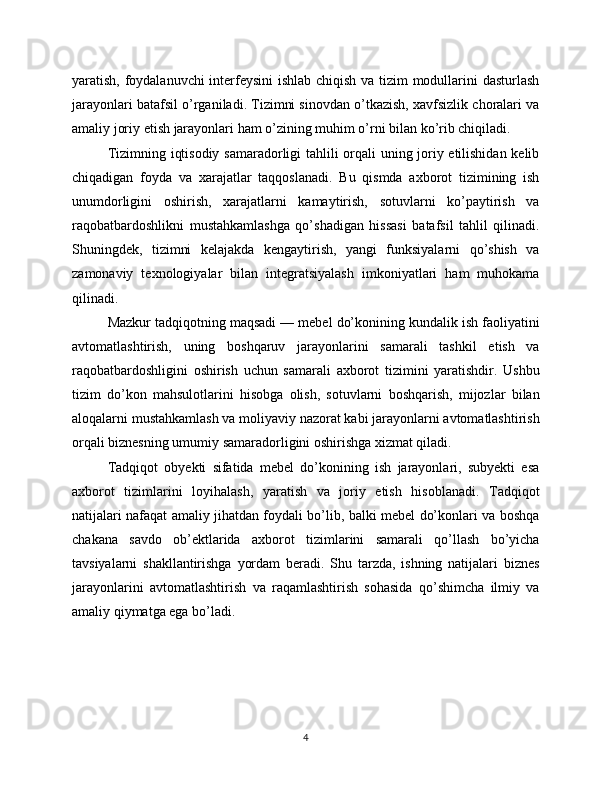 yaratish, foydalanuvchi interfeysini  ishlab chiqish va tizim modullarini dasturlash
jarayonlari batafsil o’rganiladi. Tizimni sinovdan o’tkazish, xavfsizlik choralari va
amaliy joriy etish jarayonlari ham o’zining muhim o’rni bilan ko’rib chiqiladi.
Tizimning iqtisodiy samaradorligi tahlili orqali uning joriy etilishidan kelib
chiqadigan   foyda   va   xarajatlar   taqqoslanadi.   Bu   qismda   axborot   tizimining   ish
unumdorligini   oshirish,   xarajatlarni   kamaytirish,   sotuvlarni   ko’paytirish   va
raqobatbardoshlikni   mustahkamlashga   qo’shadigan   hissasi   batafsil   tahlil   qilinadi.
Shuningdek,   tizimni   kelajakda   kengaytirish,   yangi   funksiyalarni   qo’shish   va
zamonaviy   texnologiyalar   bilan   integratsiyalash   imkoniyatlari   ham   muhokama
qilinadi.
Mazkur tadqiqotning maqsadi — mebel do’konining kundalik ish faoliyatini
avtomatlashtirish,   uning   boshqaruv   jarayonlarini   samarali   tashkil   etish   va
raqobatbardoshligini   oshirish   uchun   samarali   axborot   tizimini   yaratishdir.   Ushbu
tizim   do’kon   mahsulotlarini   hisobga   olish,   sotuvlarni   boshqarish,   mijozlar   bilan
aloqalarni mustahkamlash va moliyaviy nazorat kabi jarayonlarni avtomatlashtirish
orqali biznesning umumiy samaradorligini oshirishga xizmat qiladi.
Tadqiqot   obyekti   sifatida   mebel   do’konining   ish   jarayonlari,   subyekti   esa
axborot   tizimlarini   loyihalash,   yaratish   va   joriy   etish   hisoblanadi.   Tadqiqot
natijalari nafaqat amaliy jihatdan foydali bo’lib, balki mebel do’konlari va boshqa
chakana   savdo   ob’ektlarida   axborot   tizimlarini   samarali   qo’llash   bo’yicha
tavsiyalarni   shakllantirishga   yordam   beradi.   Shu   tarzda,   ishning   natijalari   biznes
jarayonlarini   avtomatlashtirish   va   raqamlashtirish   sohasida   qo’shimcha   ilmiy   va
amaliy qiymatga ega bo’ladi.
4 