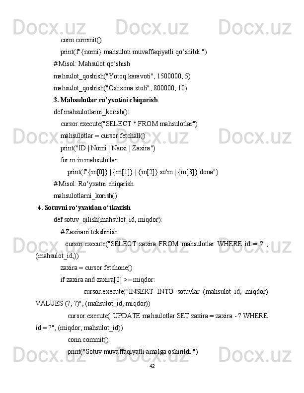     conn.commit()
    print(f"{nomi} mahsuloti muvaffaqiyatli qo‘shildi.")
# Misol: Mahsulot qo‘shish
mahsulot_qoshish("Yotoq karavoti", 1500000, 5)
mahsulot_qoshish("Oshxona stoli", 800000, 10)
3. Mahsulotlar ro‘yxatini chiqarish
def mahsulotlarni_korish():
    cursor.execute("SELECT * FROM mahsulotlar")
    mahsulotlar = cursor.fetchall()
    print("ID | Nomi | Narxi | Zaxira")
    for m in mahsulotlar:
        print(f"{m[0]} | {m[1]} | {m[2]} so'm | {m[3]} dona")
# Misol: Ro‘yxatni chiqarish
mahsulotlarni_korish()
 4. Sotuvni ro‘yxatdan o‘tkazish
def sotuv_qilish(mahsulot_id, miqdor):
    # Zaxirani tekshirish
        cursor.execute("SELECT   zaxira   FROM   mahsulotlar   WHERE   id   =   ?",
(mahsulot_id,))
    zaxira = cursor.fetchone()
    if zaxira and zaxira[0] >= miqdor:
                cursor.execute("INSERT   INTO   sotuvlar   (mahsulot_id,   miqdor)
VALUES (?, ?)", (mahsulot_id, miqdor))
        cursor.execute("UPDATE mahsulotlar SET zaxira = zaxira - ? WHERE
id = ?", (miqdor, mahsulot_id))
        conn.commit()
        print("Sotuv muvaffaqiyatli amalga oshirildi.")
42 