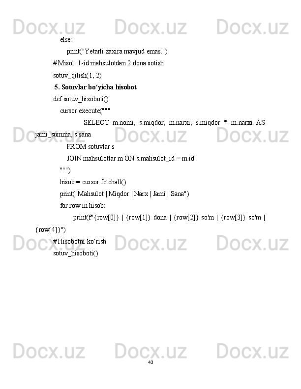     else:
        print("Yetarli zaxira mavjud emas.")
# Misol: 1-id mahsulotdan 2 dona sotish
sotuv_qilish(1, 2)
 5. Sotuvlar bo‘yicha hisobot
def sotuv_hisoboti():
    cursor.execute("""
                SELECT   m.nomi,   s.miqdor,   m.narxi,   s.miqdor   *   m.narxi   AS
jami_summa, s.sana
        FROM sotuvlar s
        JOIN mahsulotlar m ON s.mahsulot_id = m.id
    """)
    hisob = cursor.fetchall()
    print("Mahsulot | Miqdor | Narx | Jami | Sana")
    for row in hisob:
                print(f"{row[0]}   |   {row[1]}   dona   |   {row[2]}   so'm   |   {row[3]}   so'm   |
{row[4]}")
# Hisobotni ko‘rish
sotuv_hisoboti()
43 