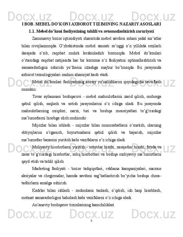 I BOB. MEBEL DO’KONI AXBOROT TIZIMINING NAZARIY ASOSLARI
1.1. Mebel do’koni faoliyatining tahlili va avtomatlashtirish zaruriyati
Zamonaviy bozor iqtisodiyoti sharoitida mebel savdosi sohasi jadal sur’atlar
bilan   rivojlanmoqda.   O’zbekistonda   mebel   sanoati   so’nggi   o’n   yillikda   sezilarli
darajada   o’sib,   raqobat   muhiti   keskinlashib   bormoqda.   Mebel   do’konlari
o’rtasidagi   raqobat   natijasida   har   bir   korxona   o’z   faoliyatini   optimallashtirish   va
samaradorligini   oshirish   yo’llarini   izlashga   majbur   bo’lmoqda.   Bu   jarayonda
axborot texnologiyalari muhim ahamiyat kasb etadi.
Mebel  do’konlari faoliyatining asosiy yo’nalishlarini quyidagicha tavsiflash
mumkin:
Tovar   aylanmasi   boshqaruvi   -   mebel   mahsulotlarini   xarid   qilish,   omborga
qabul   qilish,   saqlash   va   sotish   jarayonlarini   o’z   ichiga   oladi.   Bu   jarayonda
mahsulotlarning   miqdori,   narxi,   turi   va   boshqa   xususiyatlari   to’g’risidagi
ma’lumotlarni hisobga olish muhimdir.
Mijozlar   bilan   ishlash   -   mijozlar   bilan   munosabatlarni   o’rnatish,   ularning
ehtiyojlarini   o’rganish,   buyurtmalarni   qabul   qilish   va   bajarish,   mijozlar
ma’lumotlar bazasini yuritish kabi vazifalarni o’z ichiga oladi.
Moliyaviy hisobotlarni yuritish - sotuvlar hisobi, xarajatlar hisobi, foyda va
zarar to’g’risidagi hisobotlar, soliq hisobotlari va boshqa moliyaviy ma’lumotlarni
qayd etish va tahlil qilish.
Marketing   faoliyati   -   bozor   tadqiqotlari,   reklama   kampaniyalari,   maxsus
aksiyalar   va   chegirmalar,   hamda   savdoni   rag’batlantirish   bo’yicha   boshqa   chora-
tadbirlarni amalga oshirish.
Kadrlar   bilan   ishlash   -   xodimlarni   tanlash,   o’qitish,   ish   haqi   hisoblash,
mehnat samaradorligini baholash kabi vazifalarni o’z ichiga oladi.
An’anaviy boshqaruv tizimlarining kamchiliklari
5 