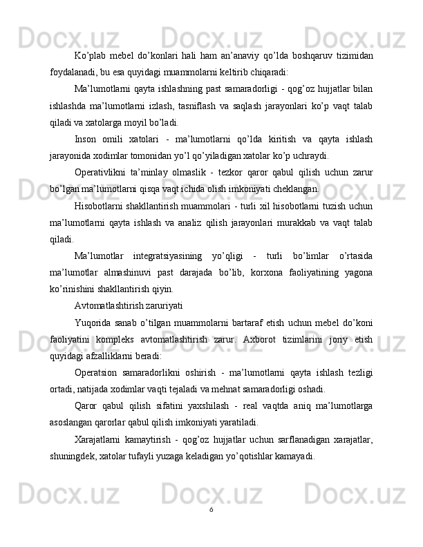 Ko’plab   mebel   do’konlari   hali   ham   an’anaviy   qo’lda   boshqaruv   tizimidan
foydalanadi, bu esa quyidagi muammolarni keltirib chiqaradi:
Ma’lumotlarni  qayta ishlashning past  samaradorligi -  qog’oz hujjatlar  bilan
ishlashda   ma’lumotlarni   izlash,   tasniflash   va   saqlash   jarayonlari   ko’p   vaqt   talab
qiladi va xatolarga moyil bo’ladi.
Inson   omili   xatolari   -   ma’lumotlarni   qo’lda   kiritish   va   qayta   ishlash
jarayonida xodimlar tomonidan yo’l qo’yiladigan xatolar ko’p uchraydi.
Operativlikni   ta’minlay   olmaslik   -   tezkor   qaror   qabul   qilish   uchun   zarur
bo’lgan ma’lumotlarni qisqa vaqt ichida olish imkoniyati cheklangan.
Hisobotlarni shakllantirish muammolari - turli xil hisobotlarni tuzish uchun
ma’lumotlarni   qayta   ishlash   va   analiz   qilish   jarayonlari   murakkab   va   vaqt   talab
qiladi.
Ma’lumotlar   integratsiyasining   yo’qligi   -   turli   bo’limlar   o’rtasida
ma’lumotlar   almashinuvi   past   darajada   bo’lib,   korxona   faoliyatining   yagona
ko’rinishini shakllantirish qiyin.
Avtomatlashtirish zaruriyati
Yuqorida   sanab   o’tilgan   muammolarni   bartaraf   etish   uchun   mebel   do’koni
faoliyatini   kompleks   avtomatlashtirish   zarur.   Axborot   tizimlarini   joriy   etish
quyidagi afzalliklarni beradi:
Operatsion   samaradorlikni   oshirish   -   ma’lumotlarni   qayta   ishlash   tezligi
ortadi, natijada xodimlar vaqti tejaladi va mehnat samaradorligi oshadi.
Qaror   qabul   qilish   sifatini   yaxshilash   -   real   vaqtda   aniq   ma’lumotlarga
asoslangan qarorlar qabul qilish imkoniyati yaratiladi.
Xarajatlarni   kamaytirish   -   qog’oz   hujjatlar   uchun   sarflanadigan   xarajatlar,
shuningdek, xatolar tufayli yuzaga keladigan yo’qotishlar kamayadi.
6 