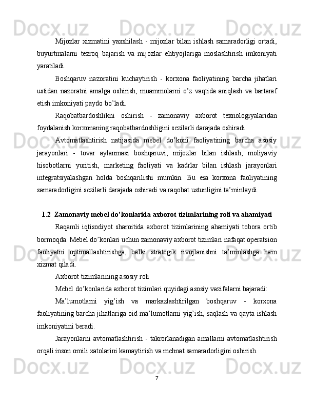 Mijozlar   xizmatini   yaxshilash   -   mijozlar   bilan   ishlash   samaradorligi   ortadi,
buyurtmalarni   tezroq   bajarish   va   mijozlar   ehtiyojlariga   moslashtirish   imkoniyati
yaratiladi.
Boshqaruv   nazoratini   kuchaytirish   -   korxona   faoliyatining   barcha   jihatlari
ustidan   nazoratni   amalga   oshirish,   muammolarni   o’z   vaqtida   aniqlash   va   bartaraf
etish imkoniyati paydo bo’ladi.
Raqobatbardoshlikni   oshirish   -   zamonaviy   axborot   texnologiyalaridan
foydalanish korxonaning raqobatbardoshligini sezilarli darajada oshiradi.
Avtomatlashtirish   natijasida   mebel   do’koni   faoliyatining   barcha   asosiy
jarayonlari   -   tovar   aylanmasi   boshqaruvi,   mijozlar   bilan   ishlash,   moliyaviy
hisobotlarni   yuritish,   marketing   faoliyati   va   kadrlar   bilan   ishlash   jarayonlari
integratsiyalashgan   holda   boshqarilishi   mumkin.   Bu   esa   korxona   faoliyatining
samaradorligini sezilarli darajada oshiradi va raqobat ustunligini ta’minlaydi.
1.2  Zamonaviy mebel do’konlarida axborot tizimlarining roli va ahamiyati
Raqamli   iqtisodiyot   sharoitida   axborot   tizimlarining   ahamiyati   tobora   ortib
bormoqda. Mebel do’konlari uchun zamonaviy axborot tizimlari nafaqat operatsion
faoliyatni   optimallashtirishga,   balki   strategik   rivojlanishni   ta’minlashga   ham
xizmat qiladi.
Axborot tizimlarining asosiy roli
Mebel do’konlarida axborot tizimlari quyidagi asosiy vazifalarni bajaradi:
Ma’lumotlarni   yig’ish   va   markazlashtirilgan   boshqaruv   -   korxona
faoliyatining barcha jihatlariga oid ma’lumotlarni yig’ish, saqlash va qayta ishlash
imkoniyatini beradi.
Jarayonlarni   avtomatlashtirish  -   takrorlanadigan  amallarni  avtomatlashtirish
orqali inson omili xatolarini kamaytirish va mehnat samaradorligini oshirish.
7 