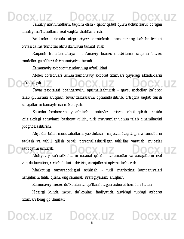 Tahliliy ma’lumotlarni taqdim etish - qaror qabul qilish uchun zarur bo’lgan
tahliliy ma’lumotlarni real vaqtda shakllantirish.
Bo’limlar   o’rtasida   integratsiyani   ta’minlash   -   korxonaning   turli   bo’limlari
o’rtasida ma’lumotlar almashinuvini tashkil etish.
Raqamli   transformatsiya   -   an’anaviy   biznes   modellarini   raqamli   biznes
modellariga o’tkazish imkoniyatini beradi.
Zamonaviy axborot tizimlarining afzalliklari
Mebel   do’konlari   uchun   zamonaviy   axborot   tizimlari   quyidagi   afzalliklarni
ta’minlaydi:
Tovar   zaxiralari   boshqaruvini   optimallashtirish   -   qaysi   mebellar   ko’proq
talab qilinishini aniqlash, tovar zaxiralarini optimallashtirib, ortiqcha saqlab turish
xarajatlarini kamaytirish imkoniyati.
Sotuvlar   bashoratini   yaxshilash   -   sotuvlar   tarixini   tahlil   qilish   asosida
kelajakdagi   sotuvlarni   bashorat   qilish,   turli   mavsumlar   uchun   talab   dinamikasini
prognozlashtirish.
Mijozlar bilan munosabatlarni yaxshilash - mijozlar haqidagi ma’lumotlarni
saqlash   va   tahlil   qilish   orqali   personallashtirilgan   takliflar   yaratish,   mijozlar
sadoqatini oshirish.
Moliyaviy   ko’rsatkichlarni   nazorat   qilish   -   daromadlar   va   xarajatlarni   real
vaqtda kuzatish, rentabellikni oshirish, xarajatlarni optimallashtirish.
Marketing   samaradorligini   oshirish   -   turli   marketing   kampaniyalari
natijalarini tahlil qilish, eng samarali strategiyalarni aniqlash.
Zamonaviy mebel do’konlarida qo’llaniladigan axborot tizimlari turlari
Hozirgi   kunda   mebel   do’konlari   faoliyatida   quyidagi   turdagi   axborot
tizimlari keng qo’llaniladi:
8 