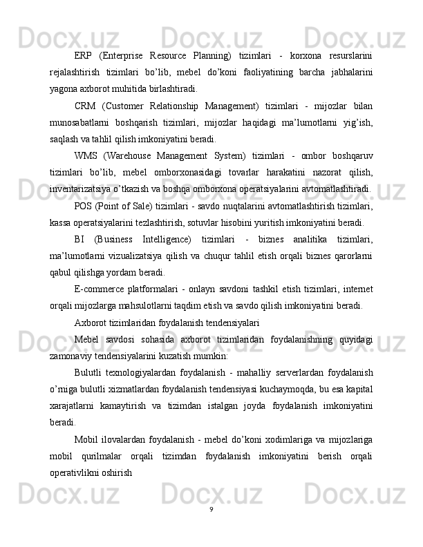 ERP   (Enterprise   Resource   Planning)   tizimlari   -   korxona   resurslarini
rejalashtirish   tizimlari   bo’lib,   mebel   do’koni   faoliyatining   barcha   jabhalarini
yagona axborot muhitida birlashtiradi.
CRM   (Customer   Relationship   Management)   tizimlari   -   mijozlar   bilan
munosabatlarni   boshqarish   tizimlari,   mijozlar   haqidagi   ma’lumotlarni   yig’ish,
saqlash va tahlil qilish imkoniyatini beradi.
WMS   (Warehouse   Management   System)   tizimlari   -   ombor   boshqaruv
tizimlari   bo’lib,   mebel   omborxonasidagi   tovarlar   harakatini   nazorat   qilish,
inventarizatsiya o’tkazish va boshqa omborxona operatsiyalarini avtomatlashtiradi.
POS (Point of Sale) tizimlari - savdo nuqtalarini avtomatlashtirish tizimlari,
kassa operatsiyalarini tezlashtirish, sotuvlar hisobini yuritish imkoniyatini beradi.
BI   (Business   Intelligence)   tizimlari   -   biznes   analitika   tizimlari,
ma’lumotlarni   vizualizatsiya   qilish   va   chuqur   tahlil   etish   orqali   biznes   qarorlarni
qabul qilishga yordam beradi.
E-commerce   platformalari   -   onlayn   savdoni   tashkil   etish   tizimlari,   internet
orqali mijozlarga mahsulotlarni taqdim etish va savdo qilish imkoniyatini beradi.
Axborot tizimlaridan foydalanish tendensiyalari
Mebel   savdosi   sohasida   axborot   tizimlaridan   foydalanishning   quyidagi
zamonaviy tendensiyalarini kuzatish mumkin:
Bulutli   texnologiyalardan   foydalanish   -   mahalliy   serverlardan   foydalanish
o’rniga bulutli xizmatlardan foydalanish tendensiyasi kuchaymoqda, bu esa kapital
xarajatlarni   kamaytirish   va   tizimdan   istalgan   joyda   foydalanish   imkoniyatini
beradi.
Mobil   ilovalardan   foydalanish   -   mebel   do’koni   xodimlariga   va   mijozlariga
mobil   qurilmalar   orqali   tizimdan   foydalanish   imkoniyatini   berish   orqali
operativlikni oshirish
9 