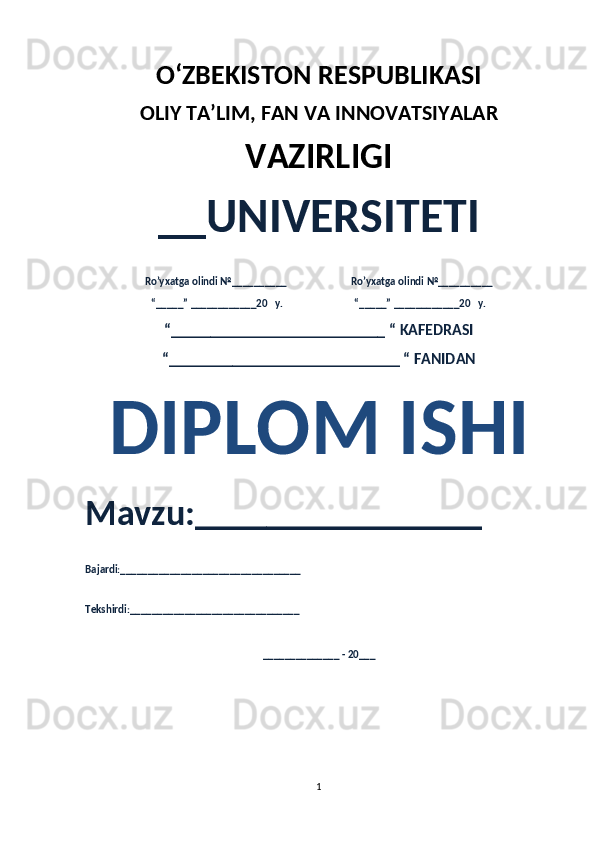 O‘ZBEKISTON RESPUBLIKASI 
OLIY  TA’LIM, FAN  VA INNOVATSIYALAR
VAZIRLIGI
__UNIVERSITETI
Ro’yxatga olindi №__________                          Ro’yxatga olindi №__________
“_____” ____________20   y.                             “_____” ____________20   y.
“___________________________ “ KAFEDRASI
“_____________________________ “ FANIDAN
DIPLOM ISHI 
Mavzu:________________ 
Bajardi:_________________________________
Tekshirdi:_______________________________
______________ - 20___
1 