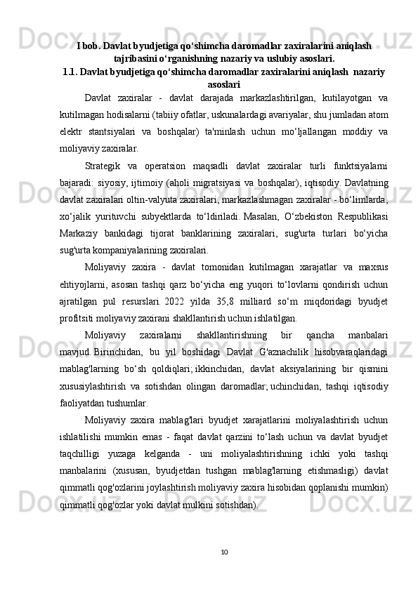 I bob. Davlat byudjetiga qo‘shimcha daromadlar zaxiralarini aniqlash
tajribasini o‘rganishning nazariy va uslubiy asoslari.
1.1.   Davlat byudjetiga qo‘shimcha daromadlar zaxiralarini aniqlash  nazariy
asoslari
Davlat   zaxiralar   -   davlat   darajada   markazlashtirilgan,   kutilayotgan   va
kutilmagan hodisalarni (tabiiy ofatlar, uskunalardagi avariyalar, shu jumladan atom
elektr   stantsiyalari   va   boshqalar)   ta'minlash   uchun   mo‘ljallangan   moddiy   va
moliyaviy zaxiralar.  
Strategik   va   operatsion   maqsadli   davlat   zaxiralar   turli   funktsiyalarni
bajaradi:   siyosiy,   ijtimoiy   (aholi   migratsiyasi   va   boshqalar),   iqtisodiy.   Davlatning
davlat zaxiralari oltin-valyuta zaxiralari, markazlashmagan zaxiralar - bo‘limlarda,
xo‘jalik   yurituvchi   subyektlarda   to‘ldiriladi.   Masalan,   O‘zbekiston   Respublikasi
Markaziy   bankidagi   tijorat   banklarining   zaxiralari,   sug'urta   turlari   bo‘yicha
sug'urta kompaniyalarining zaxiralari.
Moliyaviy   zaxira   -   davlat   tomonidan   kutilmagan   xarajatlar   va   maxsus
ehtiyojlarni,   asosan   tashqi   qarz   bo‘yicha   eng   yuqori   to‘lovlarni   qondirish   uchun
ajratilgan   pul   resurslari.   2022   yilda   35,8   milliard   so‘m   miqdoridagi   byudjet
profitsiti moliyaviy zaxirani shakllantirish uchun ishlatilgan.
Moliyaviy   zaxiralarni   shakllantirishning   bir   qancha   manbalari
mavjud.   Birinchidan,   bu   yil   boshidagi   Davlat   G'aznachilik   hisobvaraqlaridagi
mablag'larning   bo‘sh   qoldiqlari;   ikkinchidan,   davlat   aksiyalarining   bir   qismini
xususiylashtirish   va   sotishdan   olingan   daromadlar;   uchinchidan,   tashqi   iqtisodiy
faoliyatdan tushumlar.
Moliyaviy   zaxira   mablag'lari   byudjet   xarajatlarini   moliyalashtirish   uchun
ishlatilishi   mumkin   emas   -   faqat   davlat   qarzini   to‘lash   uchun   va   davlat   byudjet
taqchilligi   yuzaga   kelganda   -   uni   moliyalashtirishning   ichki   yoki   tashqi
manbalarini   (xususan,   byudjetdan   tushgan   mablag'larning   etishmasligi)   davlat
qimmatli qog'ozlarini joylashtirish moliyaviy zaxira hisobidan qoplanishi mumkin)
qimmatli qog'ozlar yoki davlat mulkini sotishdan).
10 