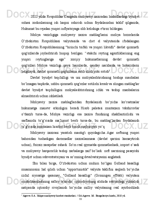 2022 yilda Respublika Kengashi  moliyaviy zaxiradan hududlardagi byudjet
sohasi   xodimlarining   ish   haqini   oshirish   uchun   foydalanishni   taklif   qilganida,
Hukumat bu rejadan yuqori inflyatsiyaga olib kelishiga e'tiroz bildirgan.
Moliya   vazirligiga   moliyaviy   zaxira   mablag'larini   moliya   bozorlarida
O‘zbekiston   Respublikasi   valyutasida   va   chet   el   valyutasida   ifodalangan
O‘zbekiston  Respublikasining  "birinchi  toifali va yuqori  likvidli" davlat  qimmatli
qog'ozlarida   joylashtirish   huquqi   berilgan.   “etakchi   reyting   agentliklarining   eng
yuqori   reytinglariga   ega”   xorijiy   hukumatlarning   davlat   qimmatli
qog'ozlari.   Moliya   vazirligi   qaysi   hajmlarda,   qanday   narxlarda   va   hokazolarni
belgilaydi.   davlat qimmatli qog'ozlarini sotib olish yoki sotish 2
.
Davlat   byudjet   taqchilligi   va   uni   moliyalashtirishning   boshqa   manbalari
bo‘lmagan taqdirda, ushbu qimmatli qog'ozlar sotilishi kerak va olingan mablag'lar
davlat   byudjet   taqchilligini   moliyalashtirishning   ichki   va   tashqi   manbalarini
almashtirish uchun ishlatiladi.
  Moliyaviy   zaxira   mablag'laridan   foydalanish   bo‘yicha   ko‘rsatmalar
hukumatga   manevr   erkinligini   beradi.   Hisob   palatasi   muntazam   tekshiruvlar
o‘tkazib   tursa-da,   Moliya   vazirligi   esa   zaxira   fondining   shakllantirilishi   va
sarflanishi   to‘g‘risida   ma’lumot   berib   tursa-da,   bu   mablag‘lardan   foydalanish
to‘g‘risida muntazam hisobot berib turish majburiyati yo‘q.
Moliyaviy   zaxirani   yaratish   mantig'i   quyidagicha.   Agar   neftning   yuqori
bahosidan   tushadigan   daromadlar   zaxiralanmasa   (davlat   qarzini   kamaytirish
uchun), foizsiz xarajatlar oshadi.   So‘m real qiymatda qimmatlashadi, import o‘sadi
va   moliyaviy   barqarorlik   tashqi   zarbalarga   zaif   bo‘ladi:   neft   narxining   pasayishi
byudjet uchun sekvestratsiyani va so‘mning devalvatsiyasini anglatadi.  
  Shu   bilan   birga,   O‘zbekiston   uchun   muhim   bo‘lgan   Golland   kasalligi
muammosini   hal   qilish   uchun   "opportunistik"   valyuta   taklifini   saqlash   bo‘yicha
izchil   siyosatga   qaramay,   "Golland   kasalligi"   (Groningen   effekti)   valyutani
mustahkamlashning   salbiy   ta'siridir.   iqtisodiyotning   alohida   sektoridagi   yuksalish
natijasida   iqtisodiy   rivojlanish   bo‘yicha   milliy   valyutaning   real   ayirboshlash
2
 Ageeva O.A. Xalqaro moliyaviy hisobot standartlari.   / OA Ageeva.   M.: Buxgalteriya hisobi, 2018 yil.
11 