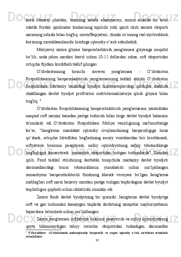 kursi.   Nazariy   jihatdan,   bumning   sababi   ahamiyatsiz,   ammo   amalda   bu   ta'sir
odatda   foydali   qazilmalar   konlarining   topilishi   yoki   qazib   olish   sanoati   eksporti
narxining oshishi bilan bog'liq.   muvaffaqiyatsiz, chunki   so‘mning real ayirboshlash
kursining mustahkamlanishi hisobiga iqtisodiy o‘sish sekinlashdi.
Moliyaviy   zaxira   g'oyasi   barqarorlashtirish   jamg'armasi   g'oyasiga   muqobil
bo‘lib,   unda   jahon   narxlari   barrel   uchun   10-12   dollardan   oshsa,   neft   eksportidan
ortiqcha foydani kreditlash taklif qilingan.  
O‘zbekistonning   birinchi   suveren   jamg'armasi   -   O‘zbekiston
Respublikasining   barqarorlashtirish   jamg'armasining   tashkil   etilishi   O‘zbekiston
Respublikasi   Markaziy   bankidagi   byudjet   hisobvaraqlaridagi   qoldiqlar   shaklida
shakllangan   davlat   byudjet   profitsitini   institutsionalizatsiya   qilish   g'oyasi   bilan
bog'liq.  3
O‘zbekiston   Respublikasining   barqarorlashtirish   jamg'armasini   yaratishdan
maqsad   neft  narxini   bazadan  pastga  tushirish   bilan   birga  davlat  byudjet  balansini
ta'minlash   edi.   O‘zbekiston   Respublikasi   Moliya   vazirligining   ma'lumotlariga
ko‘ra,   "Jamg'arma   mamlakat   iqtisodiy   rivojlanishining   barqarorligiga   hissa
qo‘shadi,   ortiqcha   likvidlikni   bog'lashning   asosiy   vositalaridan   biri   hisoblanadi,
inflyatsiya   bosimini   pasaytiradi,   milliy   iqtisodiyotning   salbiy   tebranishlarga
bog'liqligini   kamaytiradi.   xomashyo   eksportidan   tushgan   tushumlarda”.   Shunday
qilib,   Fond   tashkil   etilishining   dastlabki   bosqichida   markaziy   davlat   byudjeti
daromadlaridagi   bozor   tebranishlarini   yumshatish   uchun   mo‘ljallangan
xomashyoni   barqarorlashtirish   fondining   klassik   versiyasi   bo‘lgan.   Jamg'arma
mablag'lari neft narxi bazaviy narxdan pastga tushgan taqdirdagina davlat byudjet
taqchilligini qoplash uchun ishlatilishi mumkin edi.  
Zaxira   fondi   davlat   byudjetning   bir   qismidir.   Jamg'arma   davlat   byudjetga
neft   va   gaz   tushumlari   kamaygan   taqdirda   davlatning   xarajatlar   majburiyatlarini
bajarishini ta'minlash uchun mo‘ljallangan.
Zaxira jamg'armasi inflyatsiya bosimini pasaytirish va milliy iqtisodiyotning
qayta   tiklanmaydigan   tabiiy   resurslar   eksportidan   tushadigan   daromadlar
3
  F.Nasriddinov.   «O zbekistonda   makroiqtisodiy   barqarorlik   va   yuqori   iqtisodiy   o sish   sur'atlarini   ta'minlashʻ ʻ
yo'nalishlari».
12 