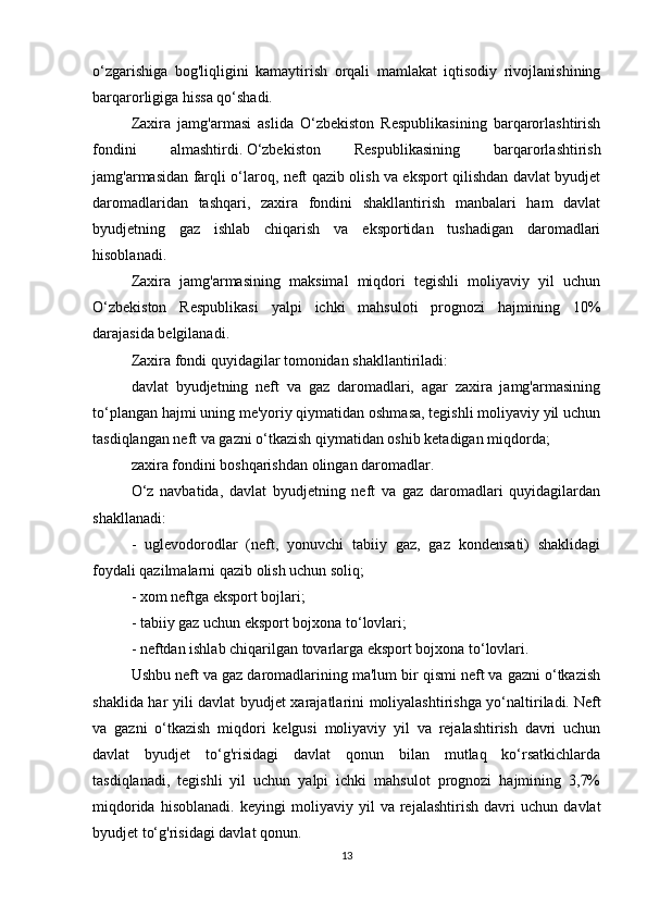 o‘zgarishiga   bog'liqligini   kamaytirish   orqali   mamlakat   iqtisodiy   rivojlanishining
barqarorligiga hissa qo‘shadi.
Zaxira   jamg'armasi   aslida   O‘zbekiston   Respublikasining   barqarorlashtirish
fondini   almashtirdi.   O‘zbekiston   Respublikasining   barqarorlashtirish
jamg'armasidan farqli o‘laroq, neft qazib olish va eksport qilishdan davlat byudjet
daromadlaridan   tashqari,   zaxira   fondini   shakllantirish   manbalari   ham   davlat
byudjetning   gaz   ishlab   chiqarish   va   eksportidan   tushadigan   daromadlari
hisoblanadi.
Zaxira   jamg'armasining   maksimal   miqdori   tegishli   moliyaviy   yil   uchun
O‘zbekiston   Respublikasi   yalpi   ichki   mahsuloti   prognozi   hajmining   10%
darajasida belgilanadi.
Zaxira fondi quyidagilar tomonidan shakllantiriladi:
davlat   byudjetning   neft   va   gaz   daromadlari,   agar   zaxira   jamg'armasining
to‘plangan hajmi uning me'yoriy qiymatidan oshmasa, tegishli moliyaviy yil uchun
tasdiqlangan neft va gazni o‘tkazish qiymatidan oshib ketadigan miqdorda;
zaxira fondini boshqarishdan olingan daromadlar.
O‘z   navbatida,   davlat   byudjetning   neft   va   gaz   daromadlari   quyidagilardan
shakllanadi:
-   uglevodorodlar   (neft,   yonuvchi   tabiiy   gaz,   gaz   kondensati)   shaklidagi
foydali qazilmalarni qazib olish uchun soliq;
- xom neftga eksport bojlari;
- tabiiy gaz uchun eksport bojxona to‘lovlari;
- neftdan ishlab chiqarilgan tovarlarga eksport bojxona to‘lovlari.
Ushbu neft va gaz daromadlarining ma'lum bir qismi neft va gazni o‘tkazish
shaklida har yili davlat byudjet xarajatlarini moliyalashtirishga yo‘naltiriladi.   Neft
va   gazni   o‘tkazish   miqdori   kelgusi   moliyaviy   yil   va   rejalashtirish   davri   uchun
davlat   byudjet   to‘g'risidagi   davlat   qonun   bilan   mutlaq   ko‘rsatkichlarda
tasdiqlanadi,   tegishli   yil   uchun   yalpi   ichki   mahsulot   prognozi   hajmining   3,7%
miqdorida   hisoblanadi.   keyingi   moliyaviy   yil   va   rejalashtirish   davri   uchun   davlat
byudjet to‘g'risidagi davlat qonun.
13 