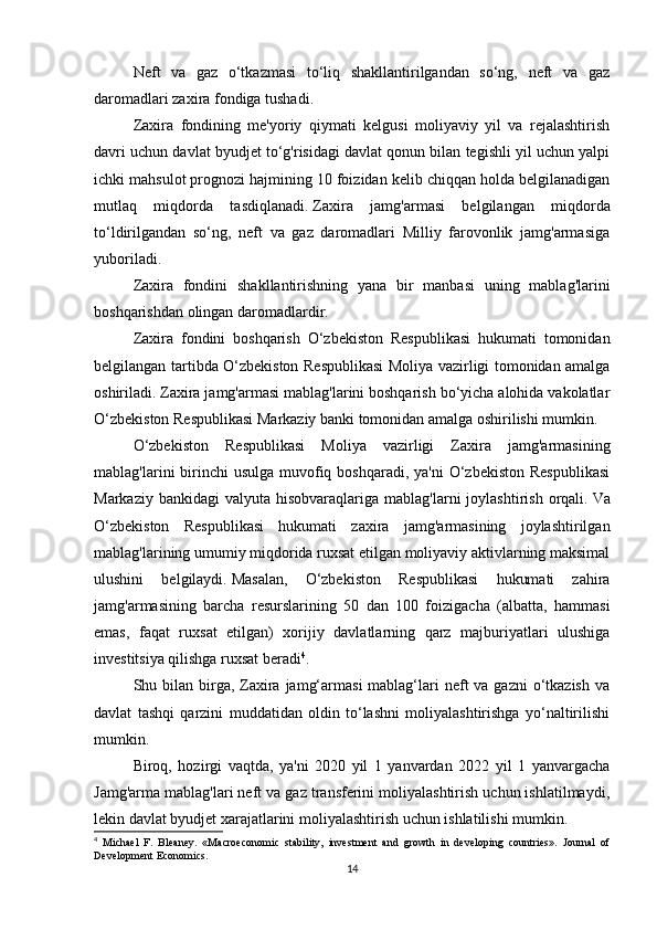Neft   va   gaz   o‘tkazmasi   to‘liq   shakllantirilgandan   so‘ng,   neft   va   gaz
daromadlari zaxira fondiga tushadi.
Zaxira   fondining   me'yoriy   qiymati   kelgusi   moliyaviy   yil   va   rejalashtirish
davri uchun davlat byudjet to‘g'risidagi davlat qonun bilan tegishli yil uchun yalpi
ichki mahsulot prognozi hajmining 10 foizidan kelib chiqqan holda belgilanadigan
mutlaq   miqdorda   tasdiqlanadi.   Zaxira   jamg'armasi   belgilangan   miqdorda
to‘ldirilgandan   so‘ng,   neft   va   gaz   daromadlari   Milliy   farovonlik   jamg'armasiga
yuboriladi.
Zaxira   fondini   shakllantirishning   yana   bir   manbasi   uning   mablag'larini
boshqarishdan olingan daromadlardir.
Zaxira   fondini   boshqarish   O‘zbekiston   Respublikasi   hukumati   tomonidan
belgilangan tartibda O‘zbekiston Respublikasi  Moliya vazirligi tomonidan amalga
oshiriladi.   Zaxira jamg'armasi mablag'larini boshqarish bo‘yicha alohida vakolatlar
O‘zbekiston Respublikasi Markaziy banki tomonidan amalga oshirilishi mumkin.
O‘zbekiston   Respublikasi   Moliya   vazirligi   Zaxira   jamg'armasining
mablag'larini  birinchi  usulga  muvofiq boshqaradi,  ya'ni  O‘zbekiston Respublikasi
Markaziy  bankidagi  valyuta  hisobvaraqlariga  mablag'larni  joylashtirish  orqali.   Va
O‘zbekiston   Respublikasi   hukumati   zaxira   jamg'armasining   joylashtirilgan
mablag'larining umumiy miqdorida ruxsat etilgan moliyaviy aktivlarning maksimal
ulushini   belgilaydi.   Masalan,   O‘zbekiston   Respublikasi   hukumati   zahira
jamg'armasining   barcha   resurslarining   50   dan   100   foizigacha   (albatta,   hammasi
emas,   faqat   ruxsat   etilgan)   xorijiy   davlatlarning   qarz   majburiyatlari   ulushiga
investitsiya qilishga ruxsat beradi 4
.  
Shu bilan  birga, Zaxira  jamg‘armasi  mablag‘lari  neft  va  gazni  o‘tkazish  va
davlat   tashqi   qarzini   muddatidan   oldin   to‘lashni   moliyalashtirishga   yo‘naltirilishi
mumkin.
Biroq,   hozirgi   vaqtda,   ya'ni   2020   yil   1   yanvardan   2022   yil   1   yanvargacha
Jamg'arma mablag'lari neft va gaz transferini moliyalashtirish uchun ishlatilmaydi,
lekin davlat byudjet xarajatlarini moliyalashtirish uchun ishlatilishi mumkin.  
4
  Michael   F.   Bleaney.   «Macroeconomic   stability,   investment   and   growth   in   developing   countries».   Journal   of
Development Economics.
14 