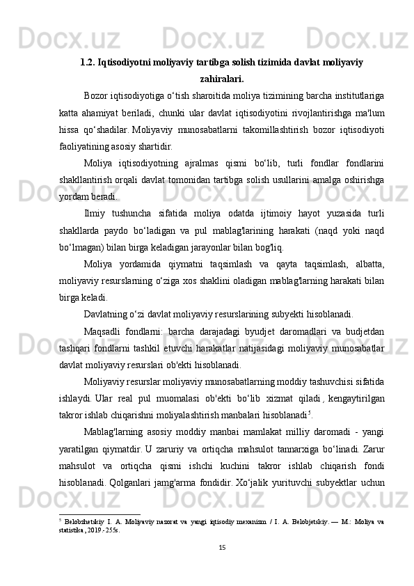 1.2.   Iqtisodiyotni moliyaviy tartibga solish tizimida davlat moliyaviy
zahiralari.
Bozor iqtisodiyotiga o‘tish sharoitida moliya tizimining barcha institutlariga
katta   ahamiyat   beriladi,   chunki   ular   davlat   iqtisodiyotini   rivojlantirishga   ma'lum
hissa   qo‘shadilar.   Moliyaviy   munosabatlarni   takomillashtirish   bozor   iqtisodiyoti
faoliyatining asosiy shartidir.
Moliya   iqtisodiyotning   ajralmas   qismi   bo‘lib,   turli   fondlar   fondlarini
shakllantirish orqali  davlat  tomonidan tartibga  solish usullarini  amalga  oshirishga
yordam beradi.
Ilmiy   tushuncha   sifatida   moliya   odatda   ijtimoiy   hayot   yuzasida   turli
shakllarda   paydo   bo‘ladigan   va   pul   mablag'larining   harakati   (naqd   yoki   naqd
bo‘lmagan) bilan birga keladigan jarayonlar bilan bog'liq.
Moliya   yordamida   qiymatni   taqsimlash   va   qayta   taqsimlash,   albatta,
moliyaviy resurslarning o‘ziga xos shaklini oladigan mablag'larning harakati bilan
birga keladi.
Davlatning o‘zi davlat moliyaviy resurslarining subyekti hisoblanadi.
Maqsadli   fondlarni:   barcha   darajadagi   byudjet   daromadlari   va   budjetdan
tashqari   fondlarni   tashkil   etuvchi   harakatlar   natijasidagi   moliyaviy   munosabatlar
davlat moliyaviy resurslari ob'ekti hisoblanadi.
Moliyaviy resurslar moliyaviy munosabatlarning moddiy tashuvchisi sifatida
ishlaydi.   Ular   real   pul   muomalasi   ob'ekti   bo‘lib   xizmat   qiladi   ,   kengaytirilgan
takror ishlab chiqarishni moliyalashtirish manbalari hisoblanadi 5
.
Mablag'larning   asosiy   moddiy   manbai   mamlakat   milliy   daromadi   -   yangi
yaratilgan   qiymatdir.   U   zaruriy   va   ortiqcha   mahsulot   tannarxiga   bo‘linadi.   Zarur
mahsulot   va   ortiqcha   qismi   ishchi   kuchini   takror   ishlab   chiqarish   fondi
hisoblanadi.   Qolganlari   jamg'arma   fondidir.   Xo‘jalik   yurituvchi   subyektlar   uchun
5
  Belobzhetskiy   I.   A.   Moliyaviy   nazorat   va   yangi   iqtisodiy   mexanizm   /   I.   A.   Belobjetskiy.   —   M.:   Moliya   va
statistika, 2019.-255s.
15 