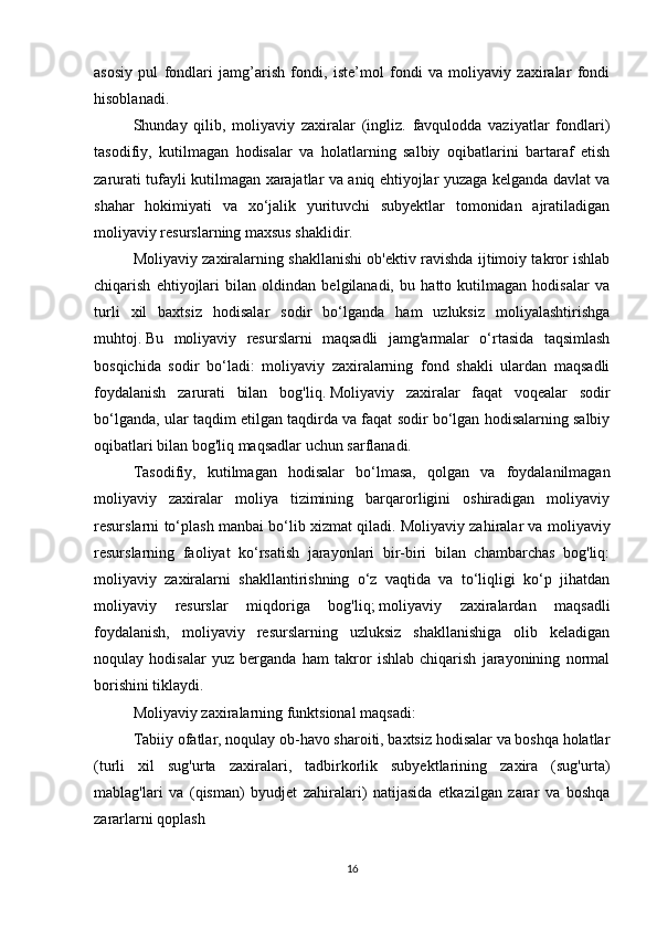 asosiy   pul   fondlari   jamg’arish   fondi,   iste’mol   fondi   va   moliyaviy   zaxiralar   fondi
hisoblanadi.
Shunday   qilib,   moliyaviy   zaxiralar   (ingliz.   favqulodda   vaziyatlar   fondlari)
tasodifiy,   kutilmagan   hodisalar   va   holatlarning   salbiy   oqibatlarini   bartaraf   etish
zarurati tufayli kutilmagan xarajatlar va aniq ehtiyojlar yuzaga kelganda davlat va
shahar   hokimiyati   va   xo‘jalik   yurituvchi   subyektlar   tomonidan   ajratiladigan
moliyaviy resurslarning maxsus shaklidir.
Moliyaviy zaxiralarning shakllanishi ob'ektiv ravishda ijtimoiy takror ishlab
chiqarish   ehtiyojlari   bilan   oldindan   belgilanadi,   bu   hatto   kutilmagan   hodisalar   va
turli   xil   baxtsiz   hodisalar   sodir   bo‘lganda   ham   uzluksiz   moliyalashtirishga
muhtoj.   Bu   moliyaviy   resurslarni   maqsadli   jamg'armalar   o‘rtasida   taqsimlash
bosqichida   sodir   bo‘ladi:   moliyaviy   zaxiralarning   fond   shakli   ulardan   maqsadli
foydalanish   zarurati   bilan   bog'liq.   Moliyaviy   zaxiralar   faqat   voqealar   sodir
bo‘lganda, ular taqdim etilgan taqdirda va faqat sodir bo‘lgan hodisalarning salbiy
oqibatlari bilan bog'liq maqsadlar uchun sarflanadi.  
Tasodifiy,   kutilmagan   hodisalar   bo‘lmasa,   qolgan   va   foydalanilmagan
moliyaviy   zaxiralar   moliya   tizimining   barqarorligini   oshiradigan   moliyaviy
resurslarni to‘plash manbai bo‘lib xizmat qiladi.   Moliyaviy zahiralar va moliyaviy
resurslarning   faoliyat   ko‘rsatish   jarayonlari   bir-biri   bilan   chambarchas   bog'liq:
moliyaviy   zaxiralarni   shakllantirishning   o‘z   vaqtida   va   to‘liqligi   ko‘p   jihatdan
moliyaviy   resurslar   miqdoriga   bog'liq;   moliyaviy   zaxiralardan   maqsadli
foydalanish,   moliyaviy   resurslarning   uzluksiz   shakllanishiga   olib   keladigan
noqulay   hodisalar   yuz   berganda   ham   takror   ishlab   chiqarish   jarayonining   normal
borishini tiklaydi.
Moliyaviy zaxiralarning funktsional maqsadi:
Tabiiy ofatlar, noqulay ob-havo sharoiti, baxtsiz hodisalar va boshqa holatlar
(turli   xil   sug'urta   zaxiralari,   tadbirkorlik   subyektlarining   zaxira   (sug'urta)
mablag'lari   va   (qisman)   byudjet   zahiralari)   natijasida   etkazilgan   zarar   va   boshqa
zararlarni qoplash
16 