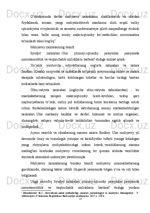 O‘zbekistonda   davlat   moliyaviy   zaxiralarini   shakllantirish   va   ulardan
foydalanish,   asosan,   yangi   moliyalashtirish   manbasini   olish   orqali   milliy
iqtisodiyotni rivojlantirish va sanoatni modernizatsiya qilish maqsadlariga erishish
bilan   emas,   balki   uning   asosiy   makroiqtisodiy   ko‘rsatkichlari   muvozanatini
ta'minlash bilan bog'liq 6
 
Moliyaviy zaxiralarning tasnifi:
byudjet   zaxiralari.   Ular   ijtimoiy-iqtisodiy   jarayonlar   jarayonida
nomutanosiblik va vaqtinchalik uzilishlarni bartaraf etishga xizmat qiladi.
Xo‘jalik   yurituvchi   subyektlarning   sug'urta   zahiralari   va   zahira
fondlari.   Kerakli miqyosda va nisbatlarda ko‘payish jarayonining mikro va makro
darajada   uzluksizligini,   hatto   kutilmagan   holatlar   va   barcha   turdagi   baxtsiz
hodisalarda ham ta'minlash.
Oltin-valyuta   zaxiralari   (inglizcha   oltin-valyuta   zahiralaridan)   -   bu
mamlakatlarning   xalqaro   makroiqtisodiy   hisob-kitoblari,   tashqi   qarz
majburiyatlarini   to‘lash,   milliy   pul   birliklarining   bozor   kurslarini   tartibga   solish
uchun   foydalaniladigan   zahira   likvidli   aktivlarining   rasmiy   markazlashtirilgan
zaxiralari.   Ular   markaziy   banklar   va   davlat,   hukumat   va   moliya   organlari,
shuningdek,   xalqaro   valyuta-kredit   tashkilotlari   tomonidan   egalik   qilinadi   va
boshqariladi.
Ayrim   vazirlik   va   idoralarning   maxsus   zaxira   fondlari.   Ular   moliyaviy   yil
davomida   ilmiy   va   texnologik   yutuqlar   va   kashfiyotlar   tufayli   yuzaga   keladigan
yangi   ehtiyojlarni   moliyalashtirishga   imkon   beradi;   vazirliklarning   maxsus
mablag'lari   hisobidan   moliyaviy   resurslarning   bir   qismini   alohida   vazirliklar
doirasida zaxiralash imkoniyati yaratilmoqda.
Moliyaviy   zaxiralarning   bunday   tasnifi   moliyaviy   munosabatlarning
guruhlanishi, ularning takror ishlab chiqarish jarayonida tutgan o‘rni va roli bilan
belgilanadi.  
Unga   muvofiq   byudjet   zahiralari   ijtimoiy-iqtisodiy   jarayonlar   jarayonida
nomutanosiblik   va   vaqtinchalik   uzilishlarni   bartaraf   etishga   yordam
6
  Mustafakulov   Sh.I.,   «Investitsion   muhit   jozibadorligi:   nazariya,   metodologiya   va   amaliyot».   Monografiya   -   T.:
«Ma'naviyat» O zbekiston Respublikasi Bank-moliya akademiyasi. 2017-y. 328-b.ʻ
17 