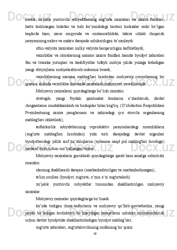 beradi;   xo‘jalik   yurituvchi   subyektlarning   sug‘urta   zaxiralari   va   zahira   fondlari,
hatto   kutilmagan   holatlar   va   turli   ko‘rinishdagi   baxtsiz   hodisalar   sodir   bo‘lgan
taqdirda   ham,   zarur   miqyosda   va   mutanosiblikda,   takror   ishlab   chiqarish
jarayonining mikro va makro darajada uzluksizligini ta’minlaydi:
oltin-valyuta zaxiralari milliy valyuta barqarorligini kafolatlaydi;
vazirliklar   va  idoralarning  maxsus   zaxira   fondlari   hamda   byudjet   zahiralari
fan   va   texnika   yutuqlari   va   kashfiyotlar   tufayli   moliya   yilida   yuzaga   keladigan
yangi ehtiyojlarni moliyalashtirish imkonini beradi;
vazirliklarning   maxsus   mablag'lari   hisobidan   moliyaviy   resurslarning   bir
qismini alohida vazirliklar doirasida zaxiralash imkoniyati yaratilmoqda.
Moliyaviy zaxiralarni quyidagilarga bo‘lish mumkin:
strategik,   yangi   foydali   qazilmalar   konlarini   o‘zlashtirish,   davlat
chegaralarini mustahkamlash va boshqalar bilan bog'liq.   (O‘zbekiston Respublikasi
Prezidentining   zaxira   jamg'armasi   va   zahiradagi   ijro   etuvchi   organlarning
mablag'lari ishlatiladi);
tadbirkorlik   subyektlarining   reproduktiv   jarayonlaridagi   nosozliklarni
(sug'urta   mablag'lari   hisobidan)   yoki   turli   darajadagi   davlat   organlari
byudjetlaridagi   yillik   sinf   bo‘shliqlarini   (aylanma   naqd   pul   mablag'lari   hisobiga)
bartaraf etish uchun mo‘ljallangan tezkor.
Moliyaviy zaxiralarni guruhlash quyidagilarga qarab ham amalga oshirilishi
mumkin:
ularning shakllanish darajasi (markazlashtirilgan va markazlashmagan),
ta'lim usullari (byudjet, sug'urta, o‘zini o‘zi sug'urtalash)
xo‘jalik   yurituvchi   subyektlar   tomonidan   shakllantirilgan   moliyaviy
zaxiralar.
Moliyaviy zaxiralar quyidagilarga bo‘linadi:
ko‘zda   tutilgan   chora-tadbirlarni   va   moliyaviy   qo‘llab-quvvatlashni,   yangi
paydo   bo‘ladigan   kechiktirib   bo‘lmaydigan   xarajatlarni   uzluksiz   moliyalashtirish
uchun davlat byudjetida shakllantiriladigan byudjet mablag‘lari;
sug'urta zahiralari, sug'urtalovchining mulkining bir qismi.
18 
