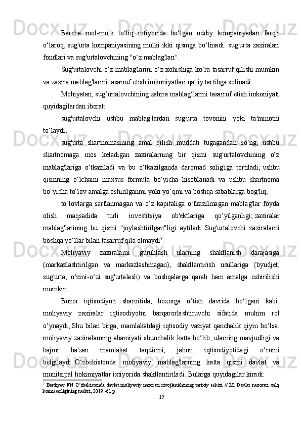 Barcha   mol-mulk   to‘liq   ixtiyorida   bo‘lgan   oddiy   kompaniyadan   farqli
o‘laroq, sug'urta kompaniyasining mulki ikki qismga bo‘linadi: sug'urta zaxiralari
fondlari va sug'urtalovchining "o‘z mablag'lari".
Sug'urtalovchi o‘z mablag'larini o‘z xohishiga ko‘ra tasarruf qilishi mumkin
va zaxira mablag'larini tasarruf etish imkoniyatlari qat'iy tartibga solinadi.
Mohiyatan, sug‘urtalovchining zahira mablag‘larini tasarruf etish imkoniyati
quyidagilardan iborat:
sug'urtalovchi   ushbu   mablag'lardan   sug'urta   tovonini   yoki   ta'minotni
to‘laydi;
sug'urta   shartnomasining   amal   qilish   muddati   tugagandan   so‘ng,   ushbu
shartnomaga   mos   keladigan   zaxiralarning   bir   qismi   sug'urtalovchining   o‘z
mablag'lariga   o‘tkaziladi   va   bu   o‘tkazilganda   daromad   solig'iga   tortiladi;   ushbu
qismning   o‘lchami   maxsus   formula   bo‘yicha   hisoblanadi   va   ushbu   shartnoma
bo‘yicha to‘lov amalga oshirilganmi yoki yo‘qmi va boshqa sabablarga bog'liq;
to‘lovlarga   sarflanmagan   va   o‘z   kapitaliga   o‘tkazilmagan   mablag'lar   foyda
olish   maqsadida   turli   investitsiya   ob'ektlariga   qo‘yilganligi;   zaxiralar
mablag'larining   bu   qismi   "joylashtirilgan"ligi   aytiladi.   Sug'urtalovchi   zaxiralarni
boshqa yo‘llar bilan tasarruf qila olmaydi 7
.
Moliyaviy   zaxiralarni   guruhlash   ularning   shakllanish   darajasiga
(markazlashtirilgan   va   markazlashmagan),   shakllantirish   usullariga   (byudjet,
sug'urta,   o‘zini-o‘zi   sug'urtalash)   va   boshqalarga   qarab   ham   amalga   oshirilishi
mumkin.
Bozor   iqtisodiyoti   sharoitida,   bozorga   o‘tish   davrida   bo‘lgani   kabi,
moliyaviy   zaxiralar   iqtisodiyotni   barqarorlashtiruvchi   sifatida   muhim   rol
o‘ynaydi;   Shu bilan birga, mamlakatdagi  iqtisodiy vaziyat  qanchalik qiyin bo‘lsa,
moliyaviy zaxiralarning ahamiyati shunchalik katta bo‘lib, ularning mavjudligi va
hajmi   ba'zan   mamlakat   taqdirini,   jahon   iqtisodiyotidagi   o‘rnini
belgilaydi.   O‘zbekistonda   moliyaviy   mablag'larning   katta   qismi   davlat   va
munitsipal hokimiyatlar ixtiyorida shakllantiriladi.   Bularga quyidagilar kiradi:
7
  Berdiyev   FN   O’zbekistonda   davlat   moliyaviy   nazorati   rivojlanishining   tarixiy   eskizi   //   M.   Davlat   nazorati   xalq
komissarligining nashri, 2019.-61 p.
19 