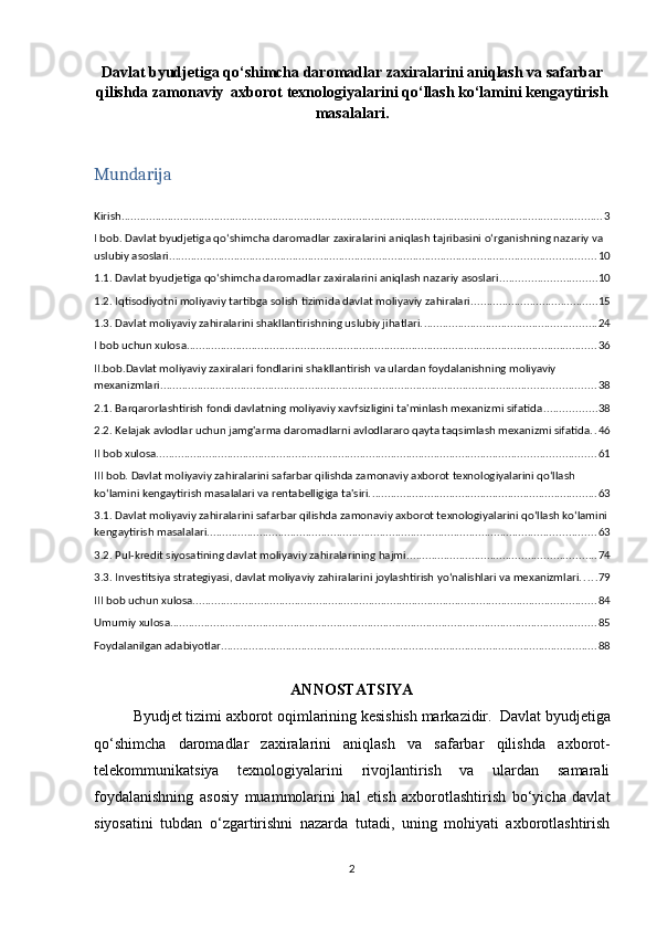 Davlat byudjetiga qo‘shimcha daromadlar zaxiralarini aniqlash va safarbar
qilishda zamonaviy  axborot texnologiyalarini qo‘llash ko‘lamini kengaytirish
masalalari .
Mundarija
Kirish ............................................................................................................................................................ 3
I bob. Davlat byudjetiga qo‘shimcha daromadlar zaxiralarini aniqlash tajribasini o‘rganishning nazariy va 
uslubiy asoslari. ......................................................................................................................................... 10
1.1.   Davlat byudjetiga qo‘shimcha daromadlar zaxiralarini aniqlash nazariy asoslari ............................... 10
1.2.   Iqtisodiyotni moliyaviy tartibga solish tizimida davlat moliyaviy zahiralari. ........................................ 15
1.3.   Davlat moliyaviy zahiralarini shakllantirishning uslubiy jihatlari. ........................................................ 24
I bob uchun xulosa ..................................................................................................................................... 36
II.bob.Davlat moliyaviy zaxiralari fondlarini shakllantirish va ulardan foydalanishning moliyaviy 
mexanizmlari ............................................................................................................................................. 38
2.1.   Barqarorlashtirish fondi davlatning moliyaviy xavfsizligini ta'minlash mexanizmi sifatida ................. 38
2.2.   Kelajak avlodlar uchun jamg'arma daromadlarni avlodlararo qayta taqsimlash mexanizmi sifatida. . 46
II bob xulosa .............................................................................................................................................. 61
III bob. Davlat moliyaviy zahiralarini safarbar qilishda zamonaviy axborot texnologiyalarini qo‘llash 
ko‘lamini kengaytirish masalalari va rentabelligiga ta'siri. ......................................................................... 63
3.1.   Davlat moliyaviy zahiralarini safarbar qilishda zamonaviy axborot texnologiyalarini qo‘llash ko‘lamini
kengaytirish masalalari. ............................................................................................................................. 63
3.2.   Pul-kredit siyosatining davlat moliyaviy zahiralarining hajmi ............................................................. 74
3.3.   Investitsiya strategiyasi, davlat moliyaviy zahiralarini joylashtirish yo‘nalishlari va mexanizmlari. . . . . 79
III bob uchun xulosa ................................................................................................................................... 84
Umumiy xulosa .......................................................................................................................................... 85
Foydalanilgan adabiyotlar .......................................................................................................................... 88
ANNOSTATSIYA
Byudjet tizimi axborot oqimlarining kesishish markazidir.    Davlat byudjetiga
qo‘shimcha   daromadlar   zaxiralarini   aniqlash   va   safarbar   qilishda   axborot-
telekommunikatsiya   texnologiyalarini   rivojlantirish   va   ulardan   samarali
foydalanishning   asosiy   muammolarini   hal   etish   axborotlashtirish   bo‘yicha   davlat
siyosatini   tubdan   o‘zgartirishni   nazarda   tutadi,   uning   mohiyati   axborotlashtirish
2 