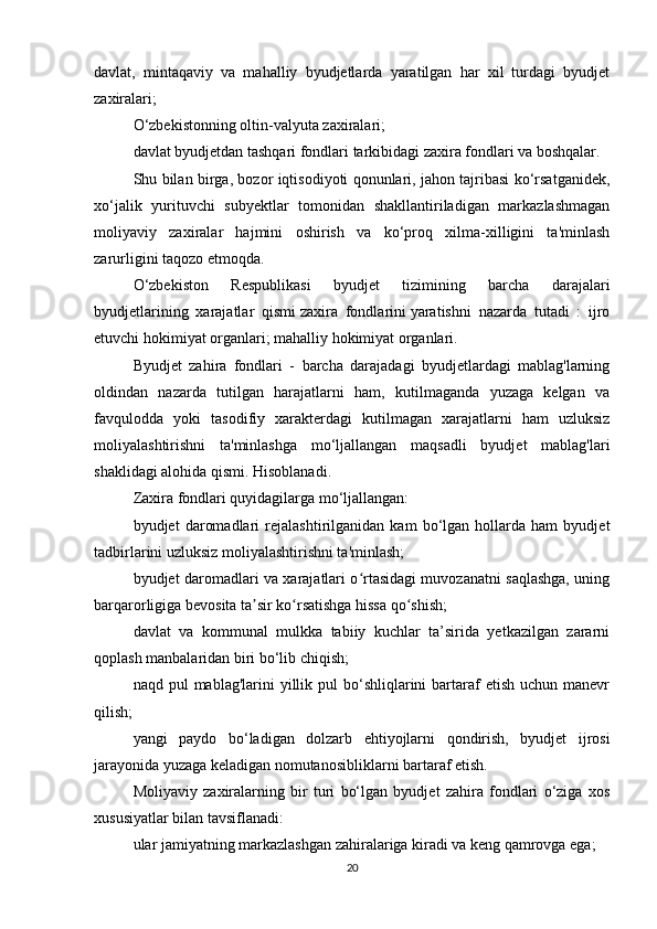 davlat,   mintaqaviy   va   mahalliy   byudjetlarda   yaratilgan   har   xil   turdagi   byudjet
zaxiralari;
O‘zbekistonning oltin-valyuta zaxiralari;
davlat byudjetdan tashqari fondlari tarkibidagi zaxira fondlari va boshqalar.
Shu bilan birga, bozor iqtisodiyoti qonunlari, jahon tajribasi ko‘rsatganidek,
xo‘jalik   yurituvchi   subyektlar   tomonidan   shakllantiriladigan   markazlashmagan
moliyaviy   zaxiralar   hajmini   oshirish   va   ko‘proq   xilma-xilligini   ta'minlash
zarurligini taqozo etmoqda.
O‘zbekiston   Respublikasi   byudjet   tizimining   barcha   darajalari
byudjetlarining   xarajatlar   qismi   zaxira   fondlarini   yaratishni   nazarda   tutadi   :   ijro
etuvchi hokimiyat organlari;   mahalliy hokimiyat organlari.
Byudjet   zahira   fondlari   -   barcha   darajadagi   byudjetlardagi   mablag'larning
oldindan   nazarda   tutilgan   harajatlarni   ham,   kutilmaganda   yuzaga   kelgan   va
favqulodda   yoki   tasodifiy   xarakterdagi   kutilmagan   xarajatlarni   ham   uzluksiz
moliyalashtirishni   ta'minlashga   mo‘ljallangan   maqsadli   byudjet   mablag'lari
shaklidagi alohida qismi. Hisoblanadi.
Zaxira fondlari quyidagilarga mo‘ljallangan:
byudjet   daromadlari   rejalashtirilganidan   kam   bo‘lgan   hollarda   ham   byudjet
tadbirlarini uzluksiz moliyalashtirishni ta'minlash;
byudjet daromadlari va xarajatlari o rtasidagi muvozanatni saqlashga, uningʻ
barqarorligiga bevosita ta sir ko rsatishga hissa qo shish;	
ʼ ʻ ʻ
davlat   va   kommunal   mulkka   tabiiy   kuchlar   ta’sirida   yetkazilgan   zararni
qoplash manbalaridan biri bo‘lib chiqish;
naqd pul   mablag'larini  yillik pul   bo‘shliqlarini   bartaraf  etish  uchun  manevr
qilish;
yangi   paydo   bo‘ladigan   dolzarb   ehtiyojlarni   qondirish,   byudjet   ijrosi
jarayonida yuzaga keladigan nomutanosibliklarni bartaraf etish.
Moliyaviy   zaxiralarning   bir   turi   bo‘lgan   byudjet   zahira   fondlari   o‘ziga   xos
xususiyatlar bilan tavsiflanadi:
ular jamiyatning markazlashgan zahiralariga kiradi va keng qamrovga ega;
20 