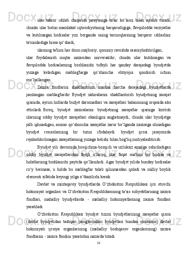 ular   takror   ishlab   chiqarish   jarayoniga   ta'sir   ko‘lami   bilan   ajralib   turadi,
chunki ular butun mamlakat iqtisodiyotining barqarorligiga, favqulodda vaziyatlar
va   kutilmagan   hodisalar   yuz   berganda   uning   tarmoqlarining   barqaror   ishlashini
ta'minlashga hissa qo‘shadi;
ularning ta'limi har doim majburiy, qonuniy ravishda rasmiylashtirilgan;
ular   foydalanish   nuqtai   nazaridan   universaldir,   chunki   ular   kutilmagan   va
favqulodda   hodisalarning   boshlanishi   tufayli   har   qanday   darajadagi   byudjetda
yuzaga   keladigan   mablag'larga   qo‘shimcha   ehtiyojni   qondirish   uchun
mo‘ljallangan.
Zaxira   fondlarini   shakllantirish   manbai   barcha   darajadagi   byudjetlarda
jamlangan   mablag'lardir.   Byudjet   zahiralarini   shakllantirish   byudjetning   xarajat
qismida, ayrim hollarda budjet daromadlari va xarajatlari balansining orqasida aks
ettiriladi.   Biroq,   byudjet   zaxiralarini   byudjetning   xarajatlar   qismiga   kiritish
ularning   oddiy   byudjet   xarajatlari   ekanligini   anglatmaydi,   chunki   ular   byudjetga
jalb qilinadigan, ammo qo‘shimcha xarajatlar zarur bo‘lganda zaxiraga olinadigan
byudjet   resurslarining   bir   turini   ifodalaydi.   byudjet   ijrosi   jarayonida
rejalashtirilmagan xarajatlarning yuzaga kelishi bilan bog'liq moliyalashtirish.
Byudjet yili davomida bosqichma-bosqich va uzluksiz amalga oshiriladigan
oddiy   byudjet   xarajatlaridan   farqli   o‘laroq,   ular   faqat   ma'lum   bir   hodisa   va
holatlarning boshlanishi paytida qo‘llaniladi.   Agar byudjet yilida bunday hodisalar
ro‘y   bermasa,   u   holda   bu   mablag'lar   talab   qilinmasdan   qoladi   va   milliy   boylik
elementi sifatida keyingi yilga o‘tkazilishi kerak.  
Davlat   va   mintaqaviy   byudjetlarda   O‘zbekiston   Respublikasi   ijro   etuvchi
hokimiyat organlari va O‘zbekiston Respublikasining ta'sis subyektlarining zaxira
fondlari,   mahalliy   byudjetlarda   -   mahalliy   hokimiyatlarning   zaxira   fondlari
yaratiladi.
O‘zbekiston   Respublikasi   byudjet   tizimi   byudjetlarining   xarajatlar   qismi
(davlat   byudjetidan   tashqari   jamg'armalari   byudjetlari   bundan   mustasno)   davlat
hokimiyati   ijroiya   organlarining   (mahalliy   boshqaruv   organlarining)   zaxira
fondlarini - zaxira fondini yaratishni nazarda tutadi. 
21 