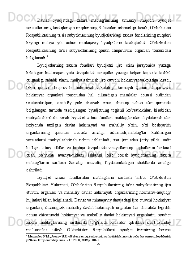 Davlat   byudjetdagi   zaxira   mablag'larining   umumiy   miqdori   byudjet
xarajatlarining tasdiqlangan miqdorining 3 foizidan oshmasligi kerak;   O‘zbekiston
Respublikasining ta'sis subyektlarining byudjetlaridagi zaxira fondlarining miqdori
keyingi   moliya   yili   uchun   mintaqaviy   byudjetlarni   tasdiqlashda   O‘zbekiston
Respublikasining   ta'sis   subyektlarining   qonun   chiqaruvchi   organlari   tomonidan
belgilanadi. 8
Byudjetlarning   zaxira   fondlari   byudjetni   ijro   etish   jarayonida   yuzaga
keladigan   kutilmagan   yoki   favqulodda   xarajatlar   yuzaga   kelgan   taqdirda   tashkil
etilganligi sababli ularni moliyalashtirish ijro etuvchi hokimiyat vakolatiga kiradi,
lekin   qonun   chiqaruvchi   hokimiyat   vakolatiga   kirmaydi.   Qonun   chiqaruvchi
hokimiyat   organlari   tomonidan   hal   qilinadigan   masalalar   doirasi   oldindan
rejalashtirilgan,   tasodifiy   yoki   stixiyali   emas,   shuning   uchun   ular   qonunda
belgilangan   tartibda   tasdiqlangan   byudjetning   tegishli   ko‘rsatkichlari   hisobidan
moliyalashtirilishi   kerak.   Byudjet   zahira   fondlari   mablag'laridan   foydalanish   ular
ixtiyorida   tuzilgan   davlat   hokimiyati   va   mahalliy   o‘zini   o‘zi   boshqarish
organlarining   qarorlari   asosida   amalga   oshiriladi;   mablag'lar   kutilmagan
xarajatlarni   moliyalashtirish   uchun   ishlatiladi,   shu   jumladan.   joriy   yilda   sodir
bo‘lgan   tabiiy   ofatlar   va   boshqa   favqulodda   vaziyatlarning   oqibatlarini   bartaraf
etish   bo‘yicha   avariya-tiklash   ishlarini   olib   borish;   byudjetlarning   zaxira
mablag'larini   sarflash   San'atga   muvofiq   foydalaniladigan   shakllarda   amalga
oshiriladi.  
Byudjet   zaxira   fondlaridan   mablag'larni   sarflash   tartibi   O‘zbekiston
Respublikasi   Hukumati,   O‘zbekiston   Respublikasining   ta'sis   subyektlarining   ijro
etuvchi   organlari   va   mahalliy   davlat   hokimiyati   organlarining   normativ-huquqiy
hujjatlari bilan belgilanadi.   Davlat va mintaqaviy darajadagi ijro etuvchi hokimiyat
organlari,   shuningdek   mahalliy   davlat   hokimiyati   organlari   har   chorakda   tegishli
qonun   chiqaruvchi   hokimiyat   va   mahalliy   davlat   hokimiyati   organlarini   byudjet
zaxira   mablag'larining   sarflanishi   to‘g'risida   xabardor   qilishlari   shart.   Bunday
ma'lumotlar   tufayli   O‘zbekiston   Respublikasi   byudjet   tizimining   barcha
8
 Maxmudov N.M., Avazov N.R. «O'zbekiston iqtisodiyotini rivojlantirishda investitsiyalardan samarali foydalanish
yo'llari»: Ilmiy-ommabop risola. -T.: TDIU, 2019-y. 104-b.
22 