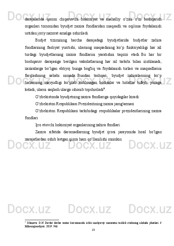 darajalarida   qonun   chiqaruvchi   hokimiyat   va   mahalliy   o‘zini   o‘zi   boshqarish
organlari   tomonidan   byudjet   zaxira   fondlaridan   maqsadli   va   oqilona   foydalanish
ustidan joriy nazorat amalga oshiriladi.
Budjet   tizimining   barcha   darajadagi   byudjetlarida   budjetlar   zahira
fondlarining   faoliyat   yuritishi,   ularning   maqsadining   ko‘p   funksiyaliligi   har   xil
turdagi   byudjetlarning   zaxira   fondlarini   yaratishni   taqozo   etadi.   Bu   har   bir
boshqaruv   darajasiga   berilgan   vakolatlarning   har   xil   tarkibi   bilan   izohlanadi,
zaxiralarga   bo‘lgan   ehtiyoj   bunga   bog'liq   va   foydalanish   turlari   va   maqsadlarini
farqlashning   sababi   nimada.   Bundan   tashqari,   byudjet   zahiralarining   ko‘p
turlarining   mavjudligi   ko‘plab   kutilmagan   hodisalar   va   holatlar   tufayli   yuzaga
keladi, ularni saqlash ularga ishonib topshiriladi 9
.
O‘zbekistonda byudjetning zaxira fondlariga quyidagilar kiradi:
O‘zbekiston Respublikasi Prezidentining zaxira jamg'armasi
O‘zbekiston   Respublikasi   tarkibidagi   respublikalar   prezidentlarining   zaxira
fondlari
Ijro etuvchi hokimiyat organlarining zahira fondlari.
Zaxira   sifatida   daromadlarning   byudjet   ijrosi   jarayonida   hosil   bo‘lgan
xarajatlardan oshib ketgan qismi ham qo‘llanilishi mumkin.
9
  Olimova   O.N.   Davlat   davlat   unitar   korxonasida   ichki   moliyaviy   nazoratni   tashkil   etishning   alohida   jihatlari   //
Mikroiqtisodiyot.   2019. №3.
23 