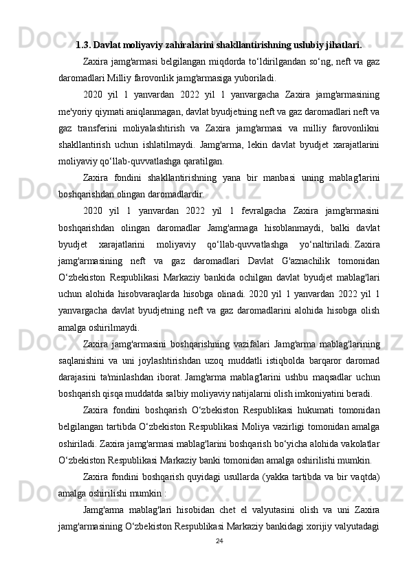 1.3.   Davlat moliyaviy zahiralarini shakllantirishning uslubiy jihatlari.
Zaxira jamg'armasi belgilangan miqdorda to‘ldirilgandan so‘ng, neft va gaz
daromadlari Milliy farovonlik jamg'armasiga yuboriladi.
2020   yil   1   yanvardan   2022   yil   1   yanvargacha   Zaxira   jamg'armasining
me'yoriy qiymati aniqlanmagan, davlat byudjetning neft va gaz daromadlari neft va
gaz   transferini   moliyalashtirish   va   Zaxira   jamg'armasi   va   milliy   farovonlikni
shakllantirish   uchun   ishlatilmaydi.   Jamg'arma,   lekin   davlat   byudjet   xarajatlarini
moliyaviy qo‘llab-quvvatlashga qaratilgan.
Zaxira   fondini   shakllantirishning   yana   bir   manbasi   uning   mablag'larini
boshqarishdan olingan daromadlardir.
2020   yil   1   yanvardan   2022   yil   1   fevralgacha   Zaxira   jamg'armasini
boshqarishdan   olingan   daromadlar   Jamg'armaga   hisoblanmaydi,   balki   davlat
byudjet   xarajatlarini   moliyaviy   qo‘llab-quvvatlashga   yo‘naltiriladi.   Zaxira
jamg'armasining   neft   va   gaz   daromadlari   Davlat   G'aznachilik   tomonidan
O‘zbekiston   Respublikasi   Markaziy   bankida   ochilgan   davlat   byudjet   mablag'lari
uchun   alohida   hisobvaraqlarda   hisobga   olinadi.   2020   yil   1   yanvardan   2022   yil   1
yanvargacha   davlat   byudjetning   neft   va   gaz   daromadlarini   alohida   hisobga   olish
amalga oshirilmaydi.  
Zaxira   jamg'armasini   boshqarishning   vazifalari   Jamg'arma   mablag'larining
saqlanishini   va   uni   joylashtirishdan   uzoq   muddatli   istiqbolda   barqaror   daromad
darajasini   ta'minlashdan   iborat.   Jamg'arma   mablag'larini   ushbu   maqsadlar   uchun
boshqarish qisqa muddatda salbiy moliyaviy natijalarni olish imkoniyatini beradi.  
Zaxira   fondini   boshqarish   O‘zbekiston   Respublikasi   hukumati   tomonidan
belgilangan tartibda O‘zbekiston Respublikasi  Moliya vazirligi tomonidan amalga
oshiriladi.   Zaxira jamg'armasi mablag'larini boshqarish bo‘yicha alohida vakolatlar
O‘zbekiston Respublikasi Markaziy banki tomonidan amalga oshirilishi mumkin.  
Zaxira fondini boshqarish quyidagi usullarda (yakka tartibda va bir vaqtda)
amalga oshirilishi mumkin :
Jamg'arma   mablag'lari   hisobidan   chet   el   valyutasini   olish   va   uni   Zaxira
jamg'armasining O‘zbekiston Respublikasi Markaziy bankidagi xorijiy valyutadagi
24 