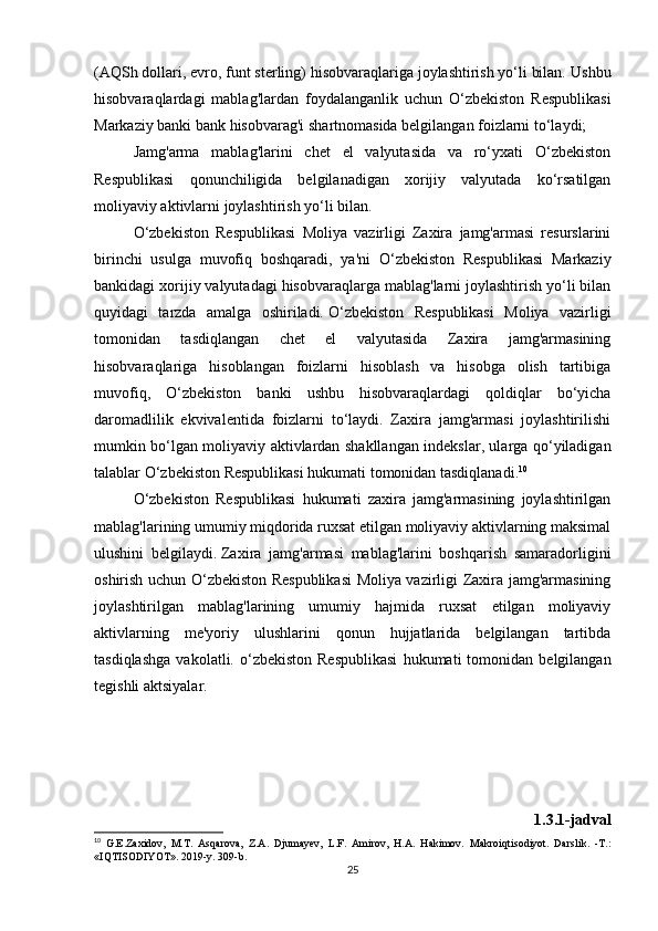 (AQSh dollari, evro, funt sterling) hisobvaraqlariga joylashtirish yo‘li bilan.   Ushbu
hisobvaraqlardagi   mablag'lardan   foydalanganlik   uchun   O‘zbekiston   Respublikasi
Markaziy banki bank hisobvarag'i shartnomasida belgilangan foizlarni to‘laydi;
Jamg'arma   mablag'larini   chet   el   valyutasida   va   ro‘yxati   O‘zbekiston
Respublikasi   qonunchiligida   belgilanadigan   xorijiy   valyutada   ko‘rsatilgan
moliyaviy aktivlarni joylashtirish yo‘li bilan.
O‘zbekiston   Respublikasi   Moliya   vazirligi   Zaxira   jamg'armasi   resurslarini
birinchi   usulga   muvofiq   boshqaradi,   ya'ni   O‘zbekiston   Respublikasi   Markaziy
bankidagi xorijiy valyutadagi hisobvaraqlarga mablag'larni joylashtirish yo‘li bilan
quyidagi   tarzda   amalga   oshiriladi.   O‘zbekiston   Respublikasi   Moliya   vazirligi
tomonidan   tasdiqlangan   chet   el   valyutasida   Zaxira   jamg'armasining
hisobvaraqlariga   hisoblangan   foizlarni   hisoblash   va   hisobga   olish   tartibiga
muvofiq,   O‘zbekiston   banki   ushbu   hisobvaraqlardagi   qoldiqlar   bo‘yicha
daromadlilik   ekvivalentida   foizlarni   to‘laydi.   Zaxira   jamg'armasi   joylashtirilishi
mumkin bo‘lgan moliyaviy aktivlardan shakllangan indekslar, ularga qo‘yiladigan
talablar O‘zbekiston Respublikasi hukumati tomonidan tasdiqlanadi. 10
O‘zbekiston   Respublikasi   hukumati   zaxira   jamg'armasining   joylashtirilgan
mablag'larining umumiy miqdorida ruxsat etilgan moliyaviy aktivlarning maksimal
ulushini   belgilaydi.   Zaxira   jamg'armasi   mablag'larini   boshqarish   samaradorligini
oshirish uchun O‘zbekiston Respublikasi  Moliya vazirligi Zaxira jamg'armasining
joylashtirilgan   mablag'larining   umumiy   hajmida   ruxsat   etilgan   moliyaviy
aktivlarning   me'yoriy   ulushlarini   qonun   hujjatlarida   belgilangan   tartibda
tasdiqlashga   vakolatli.  o‘zbekiston   Respublikasi   hukumati   tomonidan   belgilangan
tegishli aktsiyalar.
1.3.1-jadval
10
  G.E.Zaxidov,   M.T.   Asqarova,   Z.A.   Djumayev,   L.F.   Amirov,   H.A.   Hakimov.   Makroiqtisodiyot.   Darslik.   -T.:
«IQTISODIYOT». 2019-y. 309-b.
25 