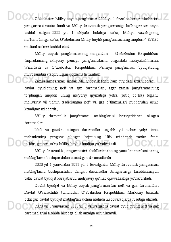 O‘zbekiston Milliy boylik jamg'armasi 2020 yil 1 fevralda barqarorlashtirish
jamg'armasi   zaxira fondi  va  Milliy  farovonlik jamg'armasiga  bo‘linganidan  keyin
tashkil   etilgan.   2022   yil   1   oktyabr   holatiga   ko‘ra,   Moliya   vazirligining
ma'lumotlariga ko‘ra, O‘zbekiston Milliy boylik jamg'armasining miqdori 4 878,80
milliard so‘mni tashkil etadi.
Milliy   boylik   jamg'armasining   maqsadlari   -   O‘zbekiston   Respublikasi
fuqarolarining   ixtiyoriy   pensiya   jamg'armalarini   birgalikda   moliyalashtirishni
ta'minlash   va   O‘zbekiston   Respublikasi   Pensiya   jamg'armasi   byudjetining
muvozanatini (taqchilligini qoplash) ta'minlash.
Zaxira jamg'armasi singari Milliy boylik fondi ham quyidagilardan iborat:
davlat   byudjetning   neft   va   gaz   daromadlari,   agar   zaxira   jamg'armasining
to‘plangan   miqdori   uning   me'yoriy   qiymatiga   yetsa   (ortiq   bo‘lsa)   tegishli
moliyaviy   yil   uchun   tasdiqlangan   neft   va   gaz   o‘tkazmalari   miqdoridan   oshib
ketadigan miqdorda;
  Milliy   farovonlik   jamg'armasi   mablag'larini   boshqarishdan   olingan
daromadlar.
Neft   va   gazdan   olingan   daromadlar   tegishli   yil   uchun   yalpi   ichki
mahsulotning   prognoz   qilingan   hajmining   10%   miqdorida   zaxira   fondi
to‘ldirilgandan so‘ng Milliy boylik fondiga yo‘naltiriladi.
Milliy   farovonlik   jamg'armasini   shakllantirishning   yana   bir   manbasi   uning
mablag'larini boshqarishdan olinadigan daromadlardir.
2020 yil 1 yanvardan 2022 yil 1 fevralgacha Milliy farovonlik jamg'armasi
mablag'larini   boshqarishdan   olingan   daromadlar   Jamg'armaga   hisoblanmaydi,
balki davlat byudjet xarajatlarini moliyaviy qo‘llab-quvvatlashga yo‘naltiriladi.
Davlat   byudjet   va   Milliy   boylik   jamg'armasidan   neft   va   gaz   daromadlari
Davlat   G'aznachilik   tomonidan   O‘zbekiston   Respublikasi   Markaziy   bankida
ochilgan davlat byudjet mablag'lari uchun alohida hisobvaraqlarda hisobga olinadi.
2020 yil 1 yanvardan 2022 yil 1 yanvargacha davlat byudjetning neft va gaz
daromadlarini alohida hisobga olish amalga oshirilmaydi.
28 