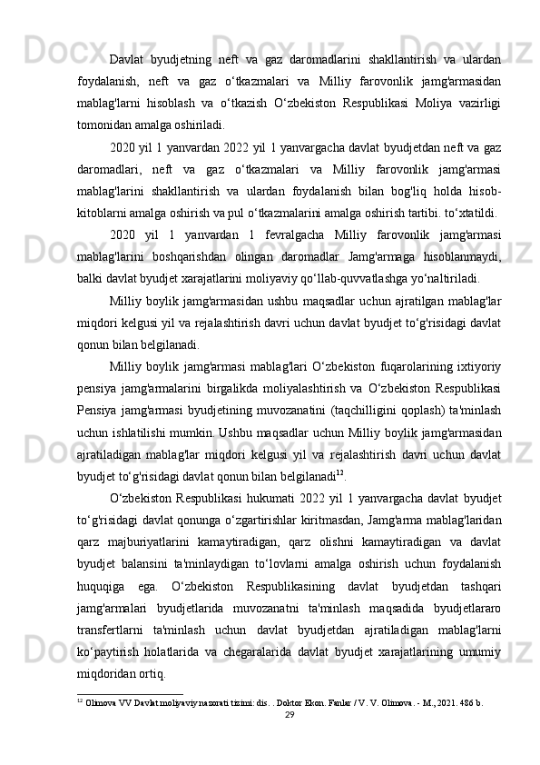 Davlat   byudjetning   neft   va   gaz   daromadlarini   shakllantirish   va   ulardan
foydalanish,   neft   va   gaz   o‘tkazmalari   va   Milliy   farovonlik   jamg'armasidan
mablag'larni   hisoblash   va   o‘tkazish   O‘zbekiston   Respublikasi   Moliya   vazirligi
tomonidan amalga oshiriladi.
2020 yil 1 yanvardan 2022 yil 1 yanvargacha davlat byudjetdan neft va gaz
daromadlari,   neft   va   gaz   o‘tkazmalari   va   Milliy   farovonlik   jamg'armasi
mablag'larini   shakllantirish   va   ulardan   foydalanish   bilan   bog'liq   holda   hisob-
kitoblarni amalga oshirish va pul o‘tkazmalarini amalga oshirish tartibi. to‘xtatildi.
2020   yil   1   yanvardan   1   fevralgacha   Milliy   farovonlik   jamg'armasi
mablag'larini   boshqarishdan   olingan   daromadlar   Jamg'armaga   hisoblanmaydi,
balki davlat byudjet xarajatlarini moliyaviy qo‘llab-quvvatlashga yo‘naltiriladi.
Milliy   boylik   jamg'armasidan   ushbu   maqsadlar   uchun   ajratilgan   mablag'lar
miqdori kelgusi yil va rejalashtirish davri uchun davlat byudjet to‘g'risidagi davlat
qonun bilan belgilanadi.
Milliy   boylik   jamg'armasi   mablag'lari   O‘zbekiston   fuqarolarining   ixtiyoriy
pensiya   jamg'armalarini   birgalikda   moliyalashtirish   va   O‘zbekiston   Respublikasi
Pensiya   jamg'armasi   byudjetining   muvozanatini   (taqchilligini   qoplash)   ta'minlash
uchun ishlatilishi  mumkin.   Ushbu maqsadlar  uchun Milliy boylik jamg'armasidan
ajratiladigan   mablag'lar   miqdori   kelgusi   yil   va   rejalashtirish   davri   uchun   davlat
byudjet to‘g'risidagi davlat qonun bilan belgilanadi 12
.
O‘zbekiston   Respublikasi   hukumati   2022   yil   1   yanvargacha   davlat   byudjet
to‘g'risidagi davlat qonunga o‘zgartirishlar kiritmasdan, Jamg'arma mablag'laridan
qarz   majburiyatlarini   kamaytiradigan,   qarz   olishni   kamaytiradigan   va   davlat
byudjet   balansini   ta'minlaydigan   to‘lovlarni   amalga   oshirish   uchun   foydalanish
huquqiga   ega.   O‘zbekiston   Respublikasining   davlat   byudjetdan   tashqari
jamg'armalari   byudjetlarida   muvozanatni   ta'minlash   maqsadida   byudjetlararo
transfertlarni   ta'minlash   uchun   davlat   byudjetdan   ajratiladigan   mablag'larni
ko‘paytirish   holatlarida   va   chegaralarida   davlat   byudjet   xarajatlarining   umumiy
miqdoridan ortiq.
12
 Olimova VV Davlat moliyaviy nazorati tizimi: dis.   .   Doktor Ekon.   Fanlar / V. V. Olimova.   - M., 2021. 486 b.
29 