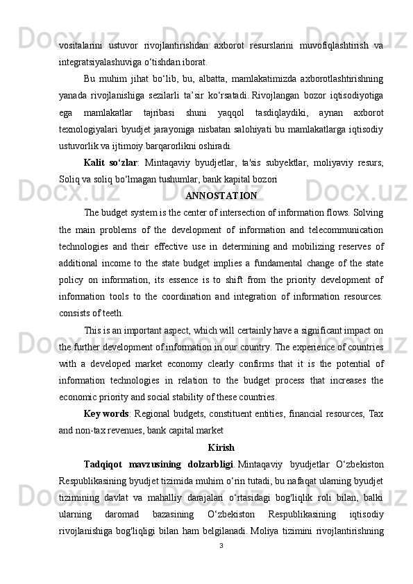 vositalarini   ustuvor   rivojlantirishdan   axborot   resurslarini   muvofiqlashtirish   va
integratsiyalashuviga o‘tishdan iborat.
Bu   muhim   jihat   bo‘lib,   bu,   albatta,   mamlakatimizda   axborotlashtirishning
yanada   rivojlanishiga   sezilarli   ta’sir   ko‘rsatadi.   Rivojlangan   bozor   iqtisodiyotiga
ega   mamlakatlar   tajribasi   shuni   yaqqol   tasdiqlaydiki,   aynan   axborot
texnologiyalari  byudjet  jarayoniga nisbatan  salohiyati  bu mamlakatlarga  iqtisodiy
ustuvorlik va ijtimoiy barqarorlikni oshiradi.
Kalit   so‘zlar :   Mintaqaviy   byudjetlar ,   ta'sis   subyektlar ,   moliyaviy   resurs ,
Soliq va soliq bo‘lmagan tushumlar , bank kapital bozori
ANNOSTATION
The budget system is the center of intersection of information flows. Solving
the   main   problems   of   the   development   of   information   and   telecommunication
technologies   and   their   effective   use   in   determining   and   mobilizing   reserves   of
additional   income   to   the   state   budget   implies   a   fundamental   change   of   the   state
policy   on   information,   its   essence   is   to   shift   from   the   priority   development   of
information   tools   to   the   coordination   and   integration   of   information   resources.
consists of teeth.
This is an important aspect, which will certainly have a significant impact on
the further development of information in our country. The experience of countries
with   a   developed   market   economy   clearly   confirms   that   it   is   the   potential   of
information   technologies   in   relation   to   the   budget   process   that   increases   the
economic priority and social stability of these countries.
Key words : Regional budgets, constituent entities, financial  resources, Tax
and non-tax revenues, bank capital market
Kirish
Tadqiqot   mavzusining   dolzarbligi .   Mintaqaviy   byudjetlar   O‘zbekiston
Respublikasining byudjet tizimida muhim o‘rin tutadi, bu nafaqat ularning byudjet
tizimining   davlat   va   mahalliy   darajalari   o‘rtasidagi   bog'liqlik   roli   bilan,   balki
ularning   daromad   bazasining   O‘zbekiston   Respublikasining   iqtisodiy
rivojlanishiga   bog'liqligi   bilan   ham   belgilanadi.   Moliya   tizimini   rivojlantirishning
3 