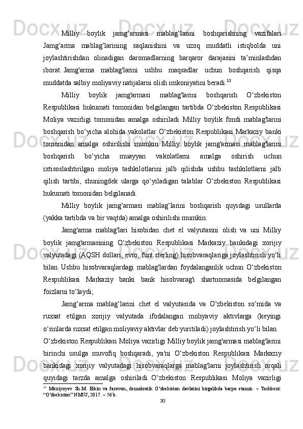 Milliy   boylik   jamg‘armasi   mablag‘larini   boshqarishning   vazifalari
Jamg‘arma   mablag‘larining   saqlanishini   va   uzoq   muddatli   istiqbolda   uni
joylashtirishdan   olinadigan   daromadlarning   barqaror   darajasini   ta’minlashdan
iborat.   Jamg'arma   mablag'larini   ushbu   maqsadlar   uchun   boshqarish   qisqa
muddatda salbiy moliyaviy natijalarni olish imkoniyatini beradi. 13
Milliy   boylik   jamg'armasi   mablag'larini   boshqarish   O‘zbekiston
Respublikasi   hukumati   tomonidan   belgilangan   tartibda   O‘zbekiston   Respublikasi
Moliya   vazirligi   tomonidan   amalga   oshiriladi.   Milliy   boylik   fondi   mablag'larini
boshqarish   bo‘yicha   alohida   vakolatlar   O‘zbekiston   Respublikasi   Markaziy   banki
tomonidan   amalga   oshirilishi   mumkin.   Milliy   boylik   jamg'armasi   mablag'larini
boshqarish   bo‘yicha   muayyan   vakolatlarni   amalga   oshirish   uchun
ixtisoslashtirilgan   moliya   tashkilotlarini   jalb   qilishda   ushbu   tashkilotlarni   jalb
qilish   tartibi,   shuningdek   ularga   qo‘yiladigan   talablar   O‘zbekiston   Respublikasi
hukumati tomonidan belgilanadi.  
Milliy   boylik   jamg‘armasi   mablag‘larini   boshqarish   quyidagi   usullarda
(yakka tartibda va bir vaqtda) amalga oshirilishi mumkin:
Jamg'arma   mablag'lari   hisobidan   chet   el   valyutasini   olish   va   uni   Milliy
boylik   jamg'armasining   O‘zbekiston   Respublikasi   Markaziy   bankidagi   xorijiy
valyutadagi (AQSH dollari, evro, funt sterling) hisobvaraqlariga joylashtirish yo‘li
bilan.   Ushbu   hisobvaraqlardagi   mablag'lardan   foydalanganlik   uchun   O‘zbekiston
Respublikasi   Markaziy   banki   bank   hisobvarag'i   shartnomasida   belgilangan
foizlarni to‘laydi;
Jamg‘arma   mablag‘larini   chet   el   valyutasida   va   O‘zbekiston   so‘mida   va
ruxsat   etilgan   xorijiy   valyutada   ifodalangan   moliyaviy   aktivlarga   (keyingi
o‘rinlarda ruxsat etilgan moliyaviy aktivlar deb yuritiladi) joylashtirish yo‘li bilan.
O‘zbekiston Respublikasi Moliya vazirligi Milliy boylik jamg'armasi mablag'larini
birinchi   usulga   muvofiq   boshqaradi,   ya'ni   O‘zbekiston   Respublikasi   Markaziy
bankidagi   xorijiy   valyutadagi   hisobvaraqlarga   mablag'larni   joylashtirish   orqali
quyidagi   tarzda   amalga   oshiriladi.   O‘zbekiston   Respublikasi   Moliya   vazirligi
13
  Mirziyoyev   Sh.M.   Erkin   va   farovon,   demokratik   O’zbekiston   davlatini   birgalikda   barpo   etamiz.   –   Toshkent:
“O’zbekiston” NMIU, 2017. – 56 b.
30 
