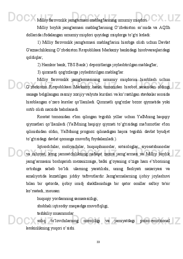 Milliy   farovonlik   jamg ' armasi   mablag ' larining   umumiy   miqdori .  
Milliy   boylik   jamg ' armasi   mablag ' larining   O ‘ zbekiston   so ‘ mida   va   AQSh
dollarida   ifodalangan   umumiy   miqdori   quyidagi   miqdorga   to ‘ g ' ri   keladi :
1)   Milliy   farovonlik   jamg ' armasi   mablag ' larini   hisobga   olish   uchun   Davlat
G ' aznachilikning   O ‘ zbekiston   Respublikasi   Markaziy   bankidagi   hisobvaraqlaridagi
qoldiqlar ;
2) Hamkor bank, TBS Bank ) depozitlariga joylashtirilgan mablag'lar;
3) qimmatli qog'ozlarga joylashtirilgan mablag'lar.
Milliy   farovonlik   jamg'armasining   umumiy   miqdorini   hisoblash   uchun
O‘zbekiston   Respublikasi   Markaziy   banki   tomonidan   hisobot   sanasidan   oldingi
sanaga belgilangan rasmiy xorijiy valyuta kurslari va ko‘rsatilgan stavkalar asosida
hisoblangan   o‘zaro   kurslar   qo‘llaniladi.   Qimmatli   qog'ozlar   bozor   qiymatida   yoki
sotib olish narxida baholanadi.
Rosstat   tomonidan   e'lon   qilingan   tegishli   yillar   uchun   YaIMning   haqiqiy
qiymatlari   qo‘llaniladi   (YaIMning   haqiqiy   qiymati   to‘g'risidagi   ma'lumotlar   e'lon
qilinishidan   oldin,   YaIMning   prognoz   qilinadigan   hajmi   tegishli   davlat   byudjet
to‘g'risidagi davlat qonunga muvofiq foydalaniladi.).
Iqtisodchilar,   moliyachilar,   huquqshunoslar,   sotsiologlar,   siyosatshunoslar
va   nihoyat,   keng   jamoatchilikning   nafaqat   zaxira   jamg‘armasi   va   Milliy   boylik
jamg‘armasini   boshqarish   mexanizmiga,   balki   g‘oyaning   o‘ziga   ham   e’tiborining
ortishiga   sabab   bo‘ldi.   ularning   yaratilishi,   uning   faoliyati   nazariyasi   va
amaliyotida   kuzatilgan   jiddiy   tafovutlardir.   Jamg'armalarning   ijobiy   joylashuvi
bilan   bir   qatorda,   ijobiy   imidj   shakllanishiga   bir   qator   omillar   salbiy   ta'sir
ko‘rsatadi, xususan:
huquqiy yordamning samarasizligi;
shubhali iqtisodiy maqsadga muvofiqligi;
tashkiliy muammolar
soliq   to‘lovchilarning   noroziligi   va   jamiyatdagi   psixo-emotsional
keskinlikning yuqori o‘sishi.
33 