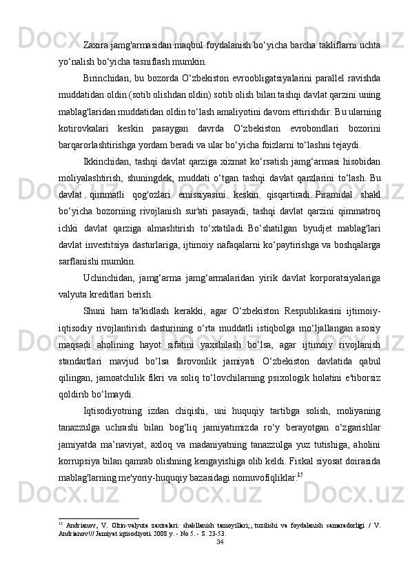 Zaxira jamg'armasidan maqbul foydalanish bo‘yicha barcha takliflarni uchta
yo‘nalish bo‘yicha tasniflash mumkin.
Birinchidan, bu  bozorda O‘zbekiston  evroobligatsiyalarini  parallel   ravishda
muddatidan oldin (sotib olishdan oldin) sotib olish bilan tashqi davlat qarzini uning
mablag'laridan muddatidan oldin to‘lash amaliyotini davom ettirishdir.   Bu ularning
kotirovkalari   keskin   pasaygan   davrda   O‘zbekiston   evrobondlari   bozorini
barqarorlashtirishga yordam beradi va ular bo‘yicha foizlarni to‘lashni tejaydi.
Ikkinchidan,   tashqi   davlat   qarziga   xizmat   ko‘rsatish   jamg‘armasi   hisobidan
moliyalashtirish,   shuningdek,   muddati   o‘tgan   tashqi   davlat   qarzlarini   to‘lash.   Bu
davlat   qimmatli   qog'ozlari   emissiyasini   keskin   qisqartiradi.   Piramidal   shakl
bo‘yicha   bozorning   rivojlanish   sur'ati   pasayadi,   tashqi   davlat   qarzini   qimmatroq
ichki   davlat   qarziga   almashtirish   to‘xtatiladi.   Bo‘shatilgan   byudjet   mablag'lari
davlat investitsiya dasturlariga, ijtimoiy nafaqalarni ko‘paytirishga va boshqalarga
sarflanishi mumkin.
Uchinchidan,   jamg‘arma   jamg‘armalaridan   yirik   davlat   korporatsiyalariga
valyuta kreditlari berish.
Shuni   ham   ta'kidlash   kerakki,   agar   O‘zbekiston   Respublikasini   ijtimoiy-
iqtisodiy   rivojlantirish   dasturining   o‘rta   muddatli   istiqbolga   mo‘ljallangan   asosiy
maqsadi   aholining   hayot   sifatini   yaxshilash   bo‘lsa,   agar   ijtimoiy   rivojlanish
standartlari   mavjud   bo‘lsa   farovonlik   jamiyati   O‘zbekiston   davlatida   qabul
qilingan,   jamoatchilik   fikri   va   soliq   to‘lovchilarning   psixologik   holatini   e'tiborsiz
qoldirib bo‘lmaydi.
Iqtisodiyotning   izdan   chiqishi,   uni   huquqiy   tartibga   solish,   moliyaning
tanazzulga   uchrashi   bilan   bog‘liq   jamiyatimizda   ro‘y   berayotgan   o‘zgarishlar
jamiyatda   ma’naviyat,   axloq   va   madaniyatning   tanazzulga   yuz   tutishiga,   aholini
korrupsiya bilan qamrab olishning kengayishiga olib keldi. Fiskal siyosat doirasida
mablag'larning me'yoriy-huquqiy bazasidagi nomuvofiqliklar. 15
15
  Andrianov,   V.   Oltin-valyuta   zaxiralari:   shakllanish   tamoyillari;,   tuzilishi   va   foydalanish   samaradorligi   /   V.
Andrianov!// Jamiyat iqtisodiyoti. 2008 y. - No 5. - S. 23-53.
34 