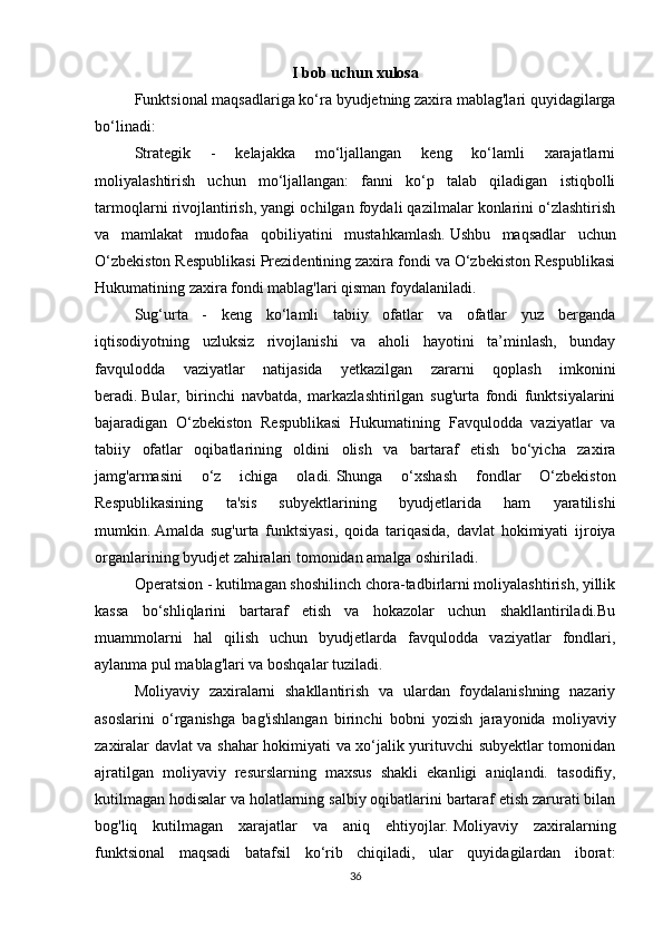 I bob uchun xulosa
  Funktsional maqsadlariga ko‘ra byudjetning zaxira mablag'lari quyidagilarga
bo‘linadi:
Strategik   -   kelajakka   mo‘ljallangan   keng   ko‘lamli   xarajatlarni
moliyalashtirish   uchun   mo‘ljallangan:   fanni   ko‘p   talab   qiladigan   istiqbolli
tarmoqlarni rivojlantirish, yangi ochilgan foydali qazilmalar konlarini o‘zlashtirish
va   mamlakat   mudofaa   qobiliyatini   mustahkamlash.   Ushbu   maqsadlar   uchun
O‘zbekiston Respublikasi Prezidentining zaxira fondi va O‘zbekiston Respublikasi
Hukumatining zaxira fondi mablag'lari qisman foydalaniladi.
Sug‘urta   -   keng   ko‘lamli   tabiiy   ofatlar   va   ofatlar   yuz   berganda
iqtisodiyotning   uzluksiz   rivojlanishi   va   aholi   hayotini   ta’minlash,   bunday
favqulodda   vaziyatlar   natijasida   yetkazilgan   zararni   qoplash   imkonini
beradi.   Bular,   birinchi   navbatda,   markazlashtirilgan   sug'urta   fondi   funktsiyalarini
bajaradigan   O‘zbekiston   Respublikasi   Hukumatining   Favqulodda   vaziyatlar   va
tabiiy   ofatlar   oqibatlarining   oldini   olish   va   bartaraf   etish   bo‘yicha   zaxira
jamg'armasini   o‘z   ichiga   oladi.   Shunga   o‘xshash   fondlar   O‘zbekiston
Respublikasining   ta'sis   subyektlarining   byudjetlarida   ham   yaratilishi
mumkin.   Amalda   sug'urta   funktsiyasi,   qoida   tariqasida,   davlat   hokimiyati   ijroiya
organlarining byudjet zahiralari tomonidan amalga oshiriladi.
Operatsion - kutilmagan shoshilinch chora-tadbirlarni moliyalashtirish, yillik
kassa   bo‘shliqlarini   bartaraf   etish   va   hokazolar   uchun   shakllantiriladi.Bu
muammolarni   hal   qilish   uchun   byudjetlarda   favqulodda   vaziyatlar   fondlari,
aylanma pul mablag'lari va boshqalar tuziladi.
Moliyaviy   zaxiralarni   shakllantirish   va   ulardan   foydalanishning   nazariy
asoslarini   o‘rganishga   bag'ishlangan   birinchi   bobni   yozish   jarayonida   moliyaviy
zaxiralar davlat va shahar hokimiyati va xo‘jalik yurituvchi subyektlar tomonidan
ajratilgan   moliyaviy   resurslarning   maxsus   shakli   ekanligi   aniqlandi.   tasodifiy,
kutilmagan hodisalar va holatlarning salbiy oqibatlarini bartaraf etish zarurati bilan
bog'liq   kutilmagan   xarajatlar   va   aniq   ehtiyojlar.   Moliyaviy   zaxiralarning
funktsional   maqsadi   batafsil   ko‘rib   chiqiladi,   ular   quyidagilardan   iborat:
36 