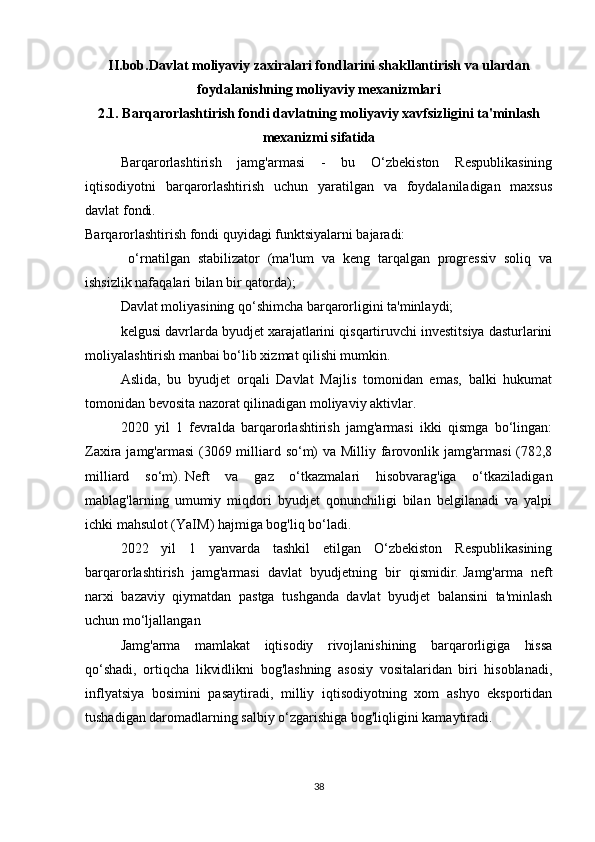 II.bob.Davlat moliyaviy zaxiralari fondlarini shakllantirish va ulardan
foydalanishning moliyaviy mexanizmlari
2.1.   Barqarorlashtirish fondi davlatning moliyaviy xavfsizligini ta'minlash
mexanizmi sifatida
  Barqarorlashtirish   jamg'armasi   -   bu   O‘zbekiston   Respublikasining
iqtisodiyotni   barqarorlashtirish   uchun   yaratilgan   va   foydalaniladigan   maxsus
davlat fondi.
Barqarorlashtirish fondi quyidagi funktsiyalarni bajaradi:
  o‘rnatilgan   stabilizator   (ma'lum   va   keng   tarqalgan   progressiv   soliq   va
ishsizlik nafaqalari bilan bir qatorda);
Davlat moliyasining qo‘shimcha barqarorligini ta'minlaydi;
kelgusi davrlarda byudjet xarajatlarini qisqartiruvchi investitsiya dasturlarini
moliyalashtirish manbai bo‘lib xizmat qilishi mumkin.
Aslida,   bu   byudjet   orqali   Davlat   Majlis   tomonidan   emas,   balki   hukumat
tomonidan bevosita nazorat qilinadigan moliyaviy aktivlar.
2020   yil   1   fevralda   barqarorlashtirish   jamg'armasi   ikki   qismga   bo‘lingan:
Zaxira jamg'armasi  (3069 milliard so‘m)  va Milliy farovonlik jamg'armasi  (782,8
milliard   so‘m).   Neft   va   gaz   o‘tkazmalari   hisobvarag'iga   o‘tkaziladigan
mablag'larning   umumiy   miqdori   byudjet   qonunchiligi   bilan   belgilanadi   va   yalpi
ichki mahsulot (YaIM) hajmiga bog'liq bo‘ladi.
2022   yil   1   yanvarda   tashkil   etilgan   O‘zbekiston   Respublikasining
barqarorlashtirish   jamg'armasi   davlat   byudjetning   bir   qismidir.   Jamg'arma   neft
narxi   bazaviy   qiymatdan   pastga   tushganda   davlat   byudjet   balansini   ta'minlash
uchun mo‘ljallangan 
Jamg'arma   mamlakat   iqtisodiy   rivojlanishining   barqarorligiga   hissa
qo‘shadi,   ortiqcha   likvidlikni   bog'lashning   asosiy   vositalaridan   biri   hisoblanadi,
inflyatsiya   bosimini   pasaytiradi,   milliy   iqtisodiyotning   xom   ashyo   eksportidan
tushadigan daromadlarning salbiy o‘zgarishiga bog'liqligini kamaytiradi.
38 