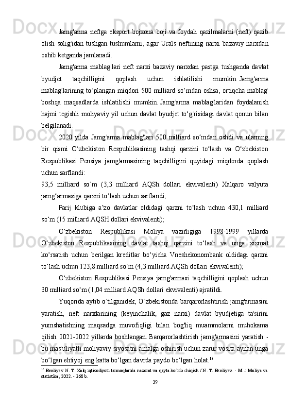 Jamg'arma  neftga eksport   bojxona  boji   va  foydali   qazilmalarni   (neft)  qazib
olish   solig'idan   tushgan   tushumlarni,   agar   Urals   neftining   narxi   bazaviy   narxdan
oshib ketganda jamlanadi.
Jamg'arma   mablag'lari   neft   narxi   bazaviy   narxdan   pastga   tushganda   davlat
byudjet   taqchilligini   qoplash   uchun   ishlatilishi   mumkin.   Jamg'arma
mablag'larining to‘plangan miqdori 500 milliard so‘mdan oshsa,  ortiqcha mablag'
boshqa   maqsadlarda   ishlatilishi   mumkin.   Jamg'arma   mablag'laridan   foydalanish
hajmi tegishli  moliyaviy yil uchun davlat  byudjet  to‘g'risidagi  davlat qonun bilan
belgilanadi.
2020   yilda   Jamg'arma   mablag'lari   500   milliard   so‘mdan   oshdi   va   ularning
bir   qismi   O‘zbekiston   Respublikasining   tashqi   qarzini   to‘lash   va   O‘zbekiston
Respublikasi   Pensiya   jamg'armasining   taqchilligini   quyidagi   miqdorda   qoplash
uchun sarflandi:
93,5   milliard   so‘m   (3,3   milliard   AQSh   dollari   ekvivalenti)   Xalqaro   valyuta
jamg‘armasiga qarzni to‘lash uchun sarflandi;
Parij   klubiga   a zo   davlatlar   oldidagi   qarzni   to lash   uchun   430,1   milliardʼ ʻ
so‘m (15 milliard AQSH dollari ekvivalenti);
O‘zbekiston   Respublikasi   Moliya   vazirligiga   1998-1999   yillarda
O‘zbekiston   Respublikasining   davlat   tashqi   qarzini   to‘lash   va   unga   xizmat
ko‘rsatish   uchun   berilgan   kreditlar   bo‘yicha   Vneshekonombank   oldidagi   qarzni
to‘lash uchun 123,8 milliard so‘m (4,3 milliard AQSh dollari ekvivalenti);
O‘zbekiston   Respublikasi   Pensiya   jamg'armasi   taqchilligini   qoplash   uchun
30 milliard so‘m (1,04 milliard AQSh dollari ekvivalenti) ajratildi.
Yuqorida aytib o‘tilganidek, O‘zbekistonda barqarorlashtirish jamg'armasini
yaratish,   neft   narxlarining   (keyinchalik,   gaz   narxi)   davlat   byudjetiga   ta'sirini
yumshatishning   maqsadga   muvofiqligi   bilan   bog'liq   muammolarni   muhokama
qilish   2021-2022   yillarda   boshlangan.   Barqarorlashtirish   jamg'armasini   yaratish   -
bu mas'uliyatli moliyaviy siyosatni amalga oshirish uchun zarur vosita aynan unga
bo‘lgan ehtiyoj eng katta bo‘lgan davrda paydo bo‘lgan holat. 16
 
16
 Berdiyev N. T. Xalq iqtisodiyoti tarmoqlarida nazorat va qayta ko’rib chiqish / N. T. Berdiyev. - M .: Moliya va
statistika, 2022. - 368 b.
39 