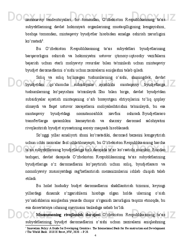 zamonaviy   tendentsiyalari,   bir   tomondan,   O‘zbekiston   Respublikasining   ta'sis
subyektlarining   davlat   hokimiyati   organlarining   mustaqilligining   kengayishini,
boshqa   tomondan,   mintaqaviy   byudjetlar   hisobidan   amalga   oshirish   zarurligini
ko‘rsatadi 1
. 
Bu   O‘zbekiston   Respublikasining   ta'sis   subyektlari   byudjetlarining
barqarorligini   oshirish   va   hokimiyatni   ustuvor   ijtimoiy-iqtisodiy   vazifalarni
bajarish   uchun   etarli   moliyaviy   resurslar   bilan   ta'minlash   uchun   mintaqaviy
byudjet daromadlarini o‘sishi uchun zaxiralarni aniqlashni talab qiladi.
Soliq   va   soliq   bo‘lmagan   tushumlarning   o‘sishi,   shuningdek,   davlat
byudjetdan   qo‘shimcha   subsidiyalar   ajratilishi   mintaqaviy   byudjetlarga
tushumlarning   ko‘payishini   ta'minlaydi.   Shu   bilan   birga,   davlat   byudjetdan
subsidiyalar   ajratish   mintaqaning   o‘sib   borayotgan   ehtiyojlarini   to‘liq   qoplay
olmaydi   va   faqat   ustuvor   xarajatlarni   moliyalashtirishni   ta'minlaydi,   bu   esa
mintaqaviy   byudjetdagi   nomutanosiblik   xavfini   oshiradi.   Byudjetlararo
transfertlarga   qaramlikni   kamaytirish   va   shaxsiy   daromad   salohiyatini
rivojlantirish byudjet siyosatining asosiy maqsadi hisoblanadi.
So‘nggi   yillar   amaliyoti   shuni   ko‘rsatadiki,   daromad   bazasini   kengaytirish
uchun ichki zaxiralar faol ishlatilmayapti, bu O‘zbekiston Respublikasining barcha
ta'sis subyektlarining byudjetlariga turli darajada ta'sir ko‘rsatishi mumkin.   Bundan
tashqari,   davlat   darajada   O‘zbekiston   Respublikasining   ta'sis   subyektlarining
byudjetlariga   o‘z   daromadlarini   ko‘paytirish   uchun   soliq,   byudjetlararo   va
nomoliyaviy   xususiyatdagi   rag'batlantirish   mexanizmlarini   ishlab   chiqish   talab
etiladi.
Bu   holat   hududiy   budjet   daromadlarini   shakllantirish   tizimini,   keyingi
yillardagi   dinamik   o‘zgarishlarni   hisobga   olgan   holda   ularning   o‘sish
yo‘nalishlarini aniqlashni yanada chuqur o‘rganish zarurligini taqozo etmoqda, bu
esa dissertatsiya ishining mavzusini tanlashga sabab bo‘ldi.
Muammoning   rivojlanish   darajasi .   O‘zbekiston   Respublikasining   ta'sis
subyektlarining   byudjet   daromadlarini   o‘sishi   uchun   zaxiralarni   aniqlashning
1
  Innovation Policy A Guide for Developing Countries. The International Bank for Reconstruction and Development
/ The World Bank. 1818 H Street, NW, 2020. – P.28.
4 