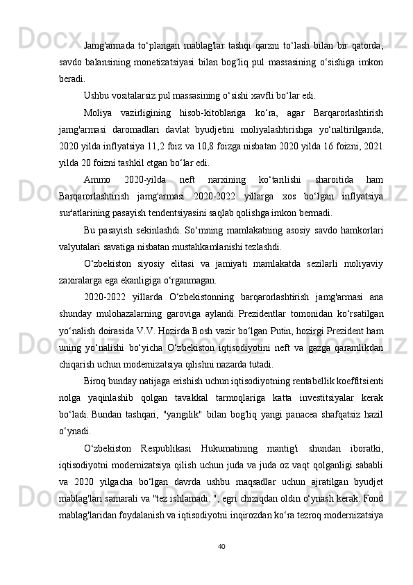 Jamg'armada   to‘plangan   mablag'lar   tashqi   qarzni   to‘lash   bilan   bir   qatorda,
savdo   balansining   monetizatsiyasi   bilan   bog'liq   pul   massasining   o‘sishiga   imkon
beradi.  
Ushbu vositalarsiz pul massasining o‘sishi xavfli bo‘lar edi.
Moliya   vazirligining   hisob-kitoblariga   ko‘ra,   agar   Barqarorlashtirish
jamg'armasi   daromadlari   davlat   byudjetini   moliyalashtirishga   yo‘naltirilganda,
2020 yilda inflyatsiya 11,2 foiz va 10,8 foizga nisbatan 2020 yilda 16 foizni, 2021
yilda 20 foizni tashkil etgan bo‘lar edi.
Ammo   2020-yilda   neft   narxining   ko‘tarilishi   sharoitida   ham
Barqarorlashtirish   jamg'armasi   2020-2022   yillarga   xos   bo‘lgan   inflyatsiya
sur'atlarining pasayish tendentsiyasini saqlab qolishga imkon bermadi.
Bu   pasayish   sekinlashdi.   So‘mning   mamlakatning   asosiy   savdo   hamkorlari
valyutalari savatiga nisbatan mustahkamlanishi tezlashdi.
O‘zbekiston   siyosiy   elitasi   va   jamiyati   mamlakatda   sezilarli   moliyaviy
zaxiralarga ega ekanligiga o‘rganmagan.  
2020-2022   yillarda   O‘zbekistonning   barqarorlashtirish   jamg'armasi   ana
shunday   mulohazalarning   garoviga   aylandi.   Prezidentlar   tomonidan   ko‘rsatilgan
yo‘nalish doirasida V.V.   Hozirda Bosh vazir bo‘lgan Putin, hozirgi Prezident ham
uning   yo‘nalishi   bo‘yicha   O‘zbekiston   iqtisodiyotini   neft   va   gazga   qaramlikdan
chiqarish uchun modernizatsiya qilishni nazarda tutadi.
Biroq bunday natijaga erishish uchun iqtisodiyotning rentabellik koeffitsienti
nolga   yaqinlashib   qolgan   tavakkal   tarmoqlariga   katta   investitsiyalar   kerak
bo‘ladi.   Bundan   tashqari,   "yangilik"   bilan   bog'liq   yangi   panacea   shafqatsiz   hazil
o‘ynadi.
O‘zbekiston   Respublikasi   Hukumatining   mantig'i   shundan   iboratki,
iqtisodiyotni   modernizatsiya   qilish   uchun   juda  va   juda  oz   vaqt   qolganligi   sababli
va   2020   yilgacha   bo‘lgan   davrda   ushbu   maqsadlar   uchun   ajratilgan   byudjet
mablag'lari samarali va "tez ishlamadi. ", egri chiziqdan oldin o‘ynash kerak: Fond
mablag'laridan foydalanish va iqtisodiyotni inqirozdan ko‘ra tezroq modernizatsiya
40 