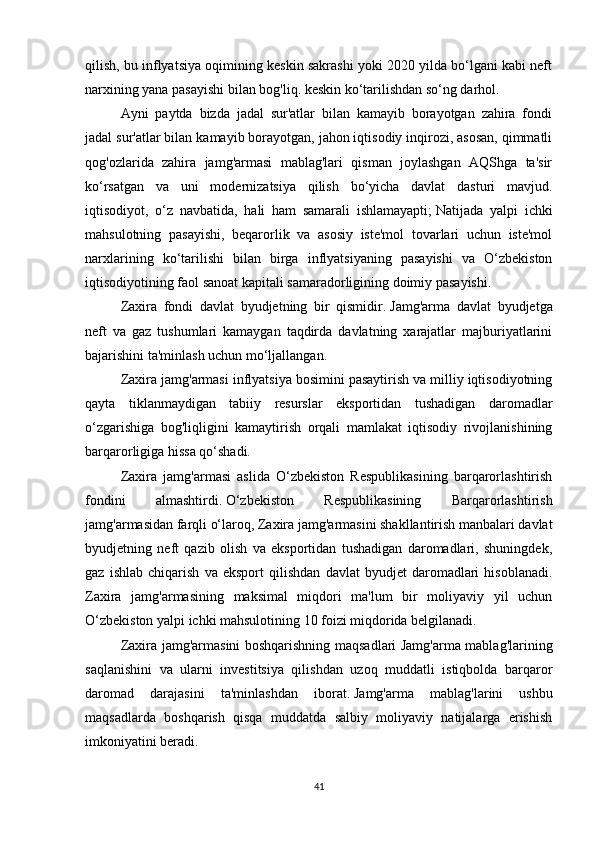 qilish, bu inflyatsiya oqimining keskin sakrashi yoki 2020 yilda bo‘lgani kabi neft
narxining yana pasayishi bilan bog'liq. keskin ko‘tarilishdan so‘ng darhol.
Ayni   paytda   bizda   jadal   sur'atlar   bilan   kamayib   borayotgan   zahira   fondi
jadal sur'atlar bilan kamayib borayotgan, jahon iqtisodiy inqirozi, asosan, qimmatli
qog'ozlarida   zahira   jamg'armasi   mablag'lari   qisman   joylashgan   AQShga   ta'sir
ko‘rsatgan   va   uni   modernizatsiya   qilish   bo‘yicha   davlat   dasturi   mavjud.
iqtisodiyot,   o‘z   navbatida,   hali   ham   samarali   ishlamayapti;   Natijada   yalpi   ichki
mahsulotning   pasayishi,   beqarorlik   va   asosiy   iste'mol   tovarlari   uchun   iste'mol
narxlarining   ko‘tarilishi   bilan   birga   inflyatsiyaning   pasayishi   va   O‘zbekiston
iqtisodiyotining faol sanoat kapitali samaradorligining doimiy pasayishi.
Zaxira   fondi   davlat   byudjetning   bir   qismidir.   Jamg'arma   davlat   byudjetga
neft   va   gaz   tushumlari   kamaygan   taqdirda   davlatning   xarajatlar   majburiyatlarini
bajarishini ta'minlash uchun mo‘ljallangan.
Zaxira jamg'armasi inflyatsiya bosimini pasaytirish va milliy iqtisodiyotning
qayta   tiklanmaydigan   tabiiy   resurslar   eksportidan   tushadigan   daromadlar
o‘zgarishiga   bog'liqligini   kamaytirish   orqali   mamlakat   iqtisodiy   rivojlanishining
barqarorligiga hissa qo‘shadi.
Zaxira   jamg'armasi   aslida   O‘zbekiston   Respublikasining   barqarorlashtirish
fondini   almashtirdi.   O‘zbekiston   Respublikasining   Barqarorlashtirish
jamg'armasidan farqli o‘laroq, Zaxira jamg'armasini shakllantirish manbalari davlat
byudjetning   neft   qazib   olish   va   eksportidan   tushadigan   daromadlari,   shuningdek,
gaz   ishlab   chiqarish   va   eksport   qilishdan   davlat   byudjet   daromadlari   hisoblanadi.
Zaxira   jamg'armasining   maksimal   miqdori   ma'lum   bir   moliyaviy   yil   uchun
O‘zbekiston yalpi ichki mahsulotining 10 foizi miqdorida belgilanadi.
Zaxira jamg'armasini boshqarishning maqsadlari Jamg'arma mablag'larining
saqlanishini   va   ularni   investitsiya   qilishdan   uzoq   muddatli   istiqbolda   barqaror
daromad   darajasini   ta'minlashdan   iborat.   Jamg'arma   mablag'larini   ushbu
maqsadlarda   boshqarish   qisqa   muddatda   salbiy   moliyaviy   natijalarga   erishish
imkoniyatini beradi.  
41 