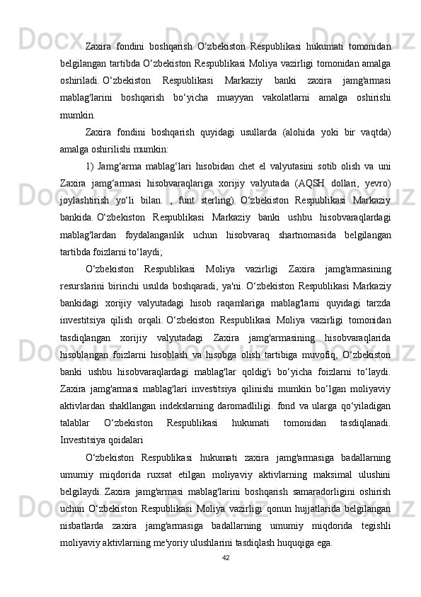 Zaxira   fondini   boshqarish   O‘zbekiston   Respublikasi   hukumati   tomonidan
belgilangan tartibda O‘zbekiston Respublikasi  Moliya vazirligi tomonidan amalga
oshiriladi.   O‘zbekiston   Respublikasi   Markaziy   banki   zaxira   jamg'armasi
mablag'larini   boshqarish   bo‘yicha   muayyan   vakolatlarni   amalga   oshirishi
mumkin.  
Zaxira   fondini   boshqarish   quyidagi   usullarda   (alohida   yoki   bir   vaqtda)
amalga oshirilishi mumkin:
1)   Jamg‘arma   mablag‘lari   hisobidan   chet   el   valyutasini   sotib   olish   va   uni
Zaxira   jamg‘armasi   hisobvaraqlariga   xorijiy   valyutada   (AQSH   dollari,   yevro)
joylashtirish   yo‘li   bilan.   ,   funt   sterling)   O‘zbekiston   Respublikasi   Markaziy
bankida.   O‘zbekiston   Respublikasi   Markaziy   banki   ushbu   hisobvaraqlardagi
mablag'lardan   foydalanganlik   uchun   hisobvaraq   shartnomasida   belgilangan
tartibda foizlarni to‘laydi;
O‘zbekiston   Respublikasi   Moliya   vazirligi   Zaxira   jamg'armasining
resurslarini   birinchi   usulda   boshqaradi,   ya'ni.   O‘zbekiston   Respublikasi   Markaziy
bankidagi   xorijiy   valyutadagi   hisob   raqamlariga   mablag'larni   quyidagi   tarzda
investitsiya   qilish   orqali.   O‘zbekiston   Respublikasi   Moliya   vazirligi   tomonidan
tasdiqlangan   xorijiy   valyutadagi   Zaxira   jamg'armasining   hisobvaraqlarida
hisoblangan   foizlarni   hisoblash   va   hisobga   olish   tartibiga   muvofiq,   O‘zbekiston
banki   ushbu   hisobvaraqlardagi   mablag'lar   qoldig'i   bo‘yicha   foizlarni   to‘laydi.
Zaxira   jamg'armasi   mablag'lari   investitsiya   qilinishi   mumkin   bo‘lgan   moliyaviy
aktivlardan   shakllangan   indekslarning   daromadliligi.   fond   va   ularga   qo‘yiladigan
talablar   O‘zbekiston   Respublikasi   hukumati   tomonidan   tasdiqlanadi.
Investitsiya qoidalari
  O‘zbekiston   Respublikasi   hukumati   zaxira   jamg'armasiga   badallarning
umumiy   miqdorida   ruxsat   etilgan   moliyaviy   aktivlarning   maksimal   ulushini
belgilaydi.   Zaxira   jamg'armasi   mablag'larini   boshqarish   samaradorligini   oshirish
uchun   O‘zbekiston   Respublikasi   Moliya   vazirligi   qonun   hujjatlarida   belgilangan
nisbatlarda   zaxira   jamg'armasiga   badallarning   umumiy   miqdorida   tegishli
moliyaviy aktivlarning me'yoriy ulushlarini tasdiqlash huquqiga ega. 
42 