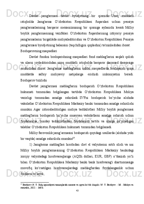 Davlat   jamg'armasi   davlat   byudjetning   bir   qismidir.   Uzoq   muddatli
istiqbolda   Jamg'arma   O‘zbekiston   Respublikasi   fuqarolari   uchun   pensiya
jamg'armalarining   barqaror   mexanizmining   bir   qismiga   aylanishi   kerak.   Milliy
boylik   jamg'armasining   vazifalari   O‘zbekiston   fuqarolarining   ixtiyoriy   pensiya
jamg'armalarini birgalikda moliyalashtirishni va O‘zbekiston Respublikasi Pensiya
jamg'armasi byudjetining balansini (taqchilligini qoplashni) ta'minlashdan iborat.
Boshqaruvning maqsadlari
Davlat   fondini   boshqarishning   maqsadlari   fond   mablag'larini   saqlab   qolish
va   ularni   joylashtirishdan   uzoq   muddatli   istiqbolda   barqaror   daromad   darajasiga
erishishdan   iborat.   Jamg'arma   mablag'larini   ushbu   maqsadlarda   boshqarish   qisqa
muddatda   salbiy   moliyaviy   natijalarga   erishish   imkoniyatini   beradi.
Boshqaruv tuzilishi
Davlat   jamg'armasi   mablag'larini   boshqarish   O‘zbekiston   Respublikasi
hukumati   tomonidan   belgilangan   tartibda   O‘zbekiston   Respublikasi   Moliya
vazirligi   tomonidan   amalga   oshiriladi.   SVFni   boshqarish   bo‘yicha   alohida
vakolatlar O‘zbekiston Respublikasi Markaziy banki tomonidan amalga oshirilishi
mumkin.   Agar   ixtisoslashtirilgan   moliya   tashkilotlari   Milliy   boylik   jamg'armasi
mablag'larini   boshqarish   bo‘yicha   muayyan   vakolatlarni   amalga   oshirish   uchun
foydalanilsa,   bunday   tashkilotlardan   foydalanish   tartibi   va   ularga   qo‘yiladigan
talablar O‘zbekiston Respublikasi hukumati tomonidan belgilanadi.
Milliy farovonlik jamg‘armasini boshqarish quyidagi usullarda (alohida yoki
bir vaqtda) amalga oshirilishi mumkin 17
:
1)   Jamg'arma   mablag'lari   hisobidan   chet   el   valyutasini   sotib   olish   va   uni
Milliy   boylik   jamg'armasining   O‘zbekiston   Respublikasi   Markaziy   bankidagi
xorijiy   valyutadagi   hisobvaraqlariga   (AQSh   dollari,   EUR,   GBP)   o‘tkazish   yo‘li
bilan.   O‘zbekiston   Respublikasi   Markaziy   banki   bank   hisobvarag'i   shartnomasiga
muvofiq   ko‘rsatilgan   hisobvaraqlardagi   mablag'lardan   foydalanganlik   uchun
foizlarni to‘laydi;
17
 Berdiyev N. T. Xalq iqtisodiyoti tarmoqlarida nazorat va qayta ko’rib chiqish / N. T. Berdiyev. - M .: Moliya va
statistika, 2022. - 368 b.
43 