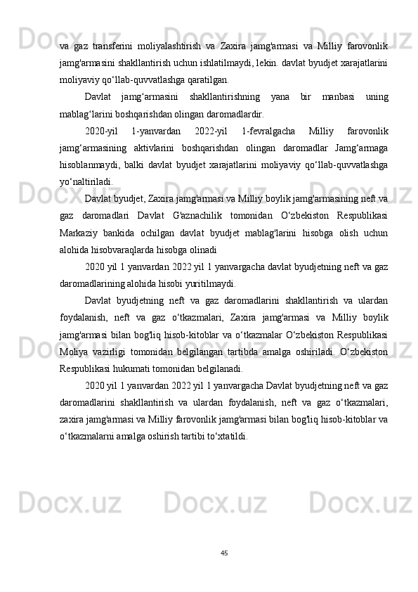 va   gaz   transferini   moliyalashtirish   va   Zaxira   jamg'armasi   va   Milliy   farovonlik
jamg'armasini shakllantirish uchun ishlatilmaydi, lekin. davlat byudjet xarajatlarini
moliyaviy qo‘llab-quvvatlashga qaratilgan.  
Davlat   jamg armasini   shakllantirishning   yana   bir   manbasi   uningʻ
mablag larini boshqarishdan olingan daromadlardir.	
ʻ
2020-yil   1-yanvardan   2022-yil   1-fevralgacha   Milliy   farovonlik
jamg‘armasining   aktivlarini   boshqarishdan   olingan   daromadlar   Jamg‘armaga
hisoblanmaydi,   balki   davlat   byudjet   xarajatlarini   moliyaviy   qo‘llab-quvvatlashga
yo‘naltiriladi.  
Davlat byudjet, Zaxira jamg'armasi va Milliy boylik jamg'armasining neft va
gaz   daromadlari   Davlat   G'aznachilik   tomonidan   O‘zbekiston   Respublikasi
Markaziy   bankida   ochilgan   davlat   byudjet   mablag'larini   hisobga   olish   uchun
alohida hisobvaraqlarda hisobga olinadi
2020 yil 1 yanvardan 2022 yil 1 yanvargacha davlat byudjetning neft va gaz
daromadlarining alohida hisobi yuritilmaydi.  
Davlat   byudjetning   neft   va   gaz   daromadlarini   shakllantirish   va   ulardan
foydalanish,   neft   va   gaz   o‘tkazmalari,   Zaxira   jamg'armasi   va   Milliy   boylik
jamg'armasi  bilan bog'liq hisob-kitoblar  va o‘tkazmalar  O‘zbekiston Respublikasi
Moliya   vazirligi   tomonidan   belgilangan   tartibda   amalga   oshiriladi.   O‘zbekiston
Respublikasi hukumati tomonidan belgilanadi.
2020 yil 1 yanvardan 2022 yil 1 yanvargacha Davlat byudjetning neft va gaz
daromadlarini   shakllantirish   va   ulardan   foydalanish,   neft   va   gaz   o‘tkazmalari,
zaxira jamg'armasi va Milliy farovonlik jamg'armasi bilan bog'liq hisob-kitoblar va
o‘tkazmalarni amalga oshirish tartibi to‘xtatildi.
45 