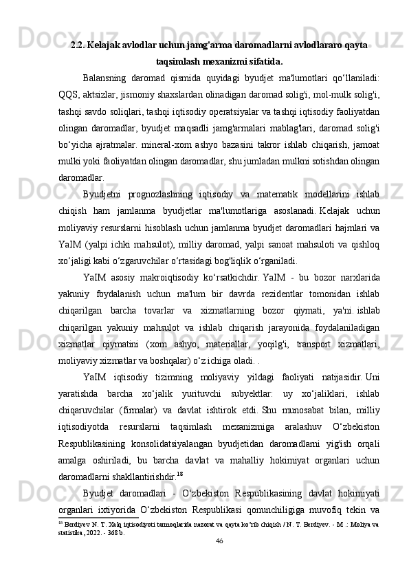 2.2.   Kelajak avlodlar uchun jamg'arma daromadlarni avlodlararo qayta
taqsimlash mexanizmi sifatida.
Balansning   daromad   qismida   quyidagi   byudjet   ma'lumotlari   qo‘llaniladi:
QQS, aktsizlar, jismoniy shaxslardan olinadigan daromad solig'i, mol-mulk solig'i,
tashqi savdo soliqlari, tashqi iqtisodiy operatsiyalar va tashqi iqtisodiy faoliyatdan
olingan   daromadlar,   byudjet   maqsadli   jamg'armalari   mablag'lari,   daromad   solig'i
bo‘yicha   ajratmalar.   mineral-xom   ashyo   bazasini   takror   ishlab   chiqarish,   jamoat
mulki yoki faoliyatdan olingan daromadlar, shu jumladan mulkni sotishdan olingan
daromadlar.
Byudjetni   prognozlashning   iqtisodiy   va   matematik   modellarini   ishlab
chiqish   ham   jamlanma   byudjetlar   ma'lumotlariga   asoslanadi.   Kelajak   uchun
moliyaviy  resurslarni   hisoblash   uchun  jamlanma  byudjet   daromadlari  hajmlari   va
YaIM   (yalpi   ichki   mahsulot),   milliy   daromad,   yalpi   sanoat   mahsuloti   va   qishloq
xo‘jaligi kabi o‘zgaruvchilar o‘rtasidagi bog'liqlik o‘rganiladi.
YaIM   asosiy   makroiqtisodiy   ko‘rsatkichdir.   YaIM   -   bu   bozor   narxlarida
yakuniy   foydalanish   uchun   ma'lum   bir   davrda   rezidentlar   tomonidan   ishlab
chiqarilgan   barcha   tovarlar   va   xizmatlarning   bozor   qiymati,   ya'ni.   ishlab
chiqarilgan   yakuniy   mahsulot   va   ishlab   chiqarish   jarayonida   foydalaniladigan
xizmatlar   qiymatini   (xom   ashyo,   materiallar,   yoqilg'i,   transport   xizmatlari,
moliyaviy xizmatlar va boshqalar) o‘z ichiga oladi.   .
YaIM   iqtisodiy   tizimning   moliyaviy   yildagi   faoliyati   natijasidir.   Uni
yaratishda   barcha   xo‘jalik   yurituvchi   subyektlar:   uy   xo‘jaliklari,   ishlab
chiqaruvchilar   (firmalar)   va   davlat   ishtirok   etdi.   Shu   munosabat   bilan,   milliy
iqtisodiyotda   resurslarni   taqsimlash   mexanizmiga   aralashuv   O‘zbekiston
Respublikasining   konsolidatsiyalangan   byudjetidan   daromadlarni   yig'ish   orqali
amalga   oshiriladi,   bu   barcha   davlat   va   mahalliy   hokimiyat   organlari   uchun
daromadlarni shakllantirishdir. 18
Byudjet   daromadlari   -   O‘zbekiston   Respublikasining   davlat   hokimiyati
organlari   ixtiyorida   O‘zbekiston   Respublikasi   qonunchiligiga   muvofiq   tekin   va
18
 Berdiyev N. T. Xalq iqtisodiyoti tarmoqlarida nazorat va qayta ko’rib chiqish / N. T. Berdiyev. - M .: Moliya va
statistika, 2022. - 368 b.
46 