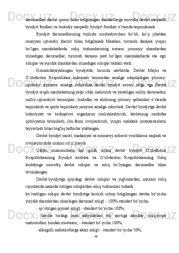 daromadlari davlat qonun bilan belgilangan standartlarga muvofiq davlat maqsadli
byudjet fondlari va hududiy maqsadli byudjet fondlari o‘rtasida taqsimlanadi 
Byudjet   daromadlarining   tuzilishi   moslashuvchan   bo‘lib,   ko‘p   jihatdan
muayyan   iqtisodiy   sharoit   bilan   belgilanadi.   Masalan,   turmush   darajasi   yuqori
bo‘lgan   mamlakatlarda   soliq   tushumlarining   asosini   jismoniy   shaxslardan
olinadigan   daromadlar,   turmush   darajasi   past   bo‘lgan   mamlakatlarda   esa   egri
soliqlar va yuridik shaxslardan olinadigan soliqlar tashkil etadi.
Konsolidatsiyalangan   byudjetda,   birinchi   navbatda,   Davlat   Majlis   va
O‘zbekiston   Respublikasi   hukumati   tomonidan   amalga   oshiriladigan   ijtimoiy-
iqtisodiy   siyosatni   amalga   oshirishda   davlat   byudjet   asosiy   rolga   ega.   Davlat
byudjet orqali mamlakatning yalpi ichki mahsuloti va yaratilgan milliy daromadini
milliy   iqtisodiyot   tarmoqlari,   hududlar   va   aholining   ijtimoiy   qatlamlari   o‘rtasida
taqsimlash va qayta taqsimlash jarayoni amalga oshiriladi.   Davlat byudjetga davlat
hokimiyati   va   boshqaruvi   organlarini   moliyalashtirish,   davlatning   mudofaa
qobiliyatini   ta'minlash,   ilm-fanni   rivojlantirish,   yuqori   malakali   mutaxassislarni
tayyorlash bilan bog'liq tadbirlar yuklangan.
Davlat byudjet san'at, madaniyat va ommaviy axborot vositalarini saqlash va
rivojlantirishda muhim rol o‘ynaydi.
Ushbu   muammolarni   hal   qilish   uchun   davlat   byudjet   O‘zbekiston
Respublikasining   Byudjet   kodeksi   va   O‘zbekiston   Respublikasining   Soliq
kodeksiga   muvofiq   davlat   soliqlar   va   soliq   bo‘lmagan   daromadlar   bilan
ta'minlangan.
Davlat   byudjetga   quyidagi   davlat   soliqlar   va   yig'imlardan,   maxsus   soliq
rejimlarida nazarda tutilgan soliqlardan soliq tushumlari tushadi   :  
ko‘rsatilgan   soliqni   davlat   byudjetga   kiritish   uchun   belgilangan   stavka   bo‘yicha
yuridik shaxslardan olinadigan daromad solig'i - 100% standart bo‘yicha;
- qo‘shilgan qiymat solig'i - standart bo‘yicha 100%;
-   barcha   turdagi   xom   ashyolardan   etil   spirtiga   aksizlar,   oziq-ovqat
mahsulotlari bundan mustasno, - standart bo‘yicha 100%;
- alkogolli mahsulotlarga aksiz solig'i - standart bo‘yicha 50%;
48 