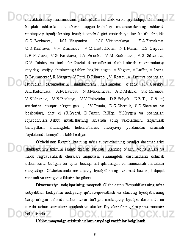 murakkab ilmiy muammosining turli jihatlari o‘zbek va xorijiy tadqiqotchilarning
ko‘plab   ishlarida   o‘z   aksini   topgan.   Mahalliy   mutaxassislarning   ishlarida
mintaqaviy   byudjetlarning   byudjet   xavfsizligini   oshirish   yo‘llari   ko‘rib   chiqildi:
O.G.   Bezhaeva,   M.L.   Vasyunina,   N.G.   Vishnevskaya,   E.A.Ermakova,
O.S.   Kirillova,   V.V.   Klimanov,   V.M.   Lastochkina,   N.I.   Malis,   E.S.   Osipova,
L.P.   Pavlova,   V.G.   Panskova,   I.A.   Peronko,   V.M.   Rodionova,   A.G.   Siluanova,
O.V.   Tolstoy   va   boshqalar.Davlat   daromadlarini   shakllantirish   muammolariga
quyidagi   xorijiy   olimlarning   ishlari   bag ishlangan:   A.Vagner,   A.Laffer,   A.Lyuis,ʻ
D.Brummerxof, R.Masgrev, V.Petti, D.Rikardo. , V. Rostou, A. Smit va boshqalar.
Hududlar   daromadlarini   shakllantirish   muammolari   o‘zbek   (I.V.Gorskiy,
A.L.Kolomiets,   A.M.Lavrov,   N.S.Maksimova,   A.D.Melnik,   S.K.Mironov,
V.S.Nazarov,   M.R.Pinskaya,   V.V.Polovinka,   D.B.Polyak,   D.B.T.,   G.B.tar)
asarlarida   chuqur   o rganilgan.   ,   I.V.Trunin,   D.G.Chernik,   S.D.Shatalov   va	
ʻ
boshqalar),   chet   el   (R.Byord,   D.Foster,   R.Xep,   Y.Xeygen   va   boshqalar)
iqtisodchilari.   Ushbu   mualliflarning   ishlarida   soliq   vakolatlarini   taqsimlash
tamoyillari,   shuningdek,   hukumatlararo   moliyaviy   yordamdan   samarali
foydalanish tamoyillari taklif etilgan.
O‘zbekiston   Respublikasining   ta'sis   subyektlarining   byudjet   daromadlarini
shakllantirish   tizimini   ishlab   chiqish   zarurati,   ularning   o‘sishi   yo‘nalishlari   va
fiskal   rag'batlantirish   choralari   majmuasi,   shuningdek,   daromadlarni   oshirish
uchun   zarur   bo‘lgan   bir   qator   boshqa   hal   qilinmagan   va   munozarali   masalalar
mavjudligi.   O‘zbekistonda   mintaqaviy   byudjetlarning   daromad   bazasi,   tadqiqot
maqsadi va uning vazifalarini belgilash.
Dissertatsiya   tadqiqotining   maqsadi   O‘zbekiston   Respublikasining   ta'sis
subyektlari   faoliyatini   moliyaviy   qo‘llab-quvvatlash   va   ularning   byudjetlarining
barqarorligini   oshirish   uchun   zarur   bo‘lgan   mintaqaviy   byudjet   daromadlarini
o‘sishi   uchun   zaxiralarni   aniqlash   va   ulardan   foydalanishning   ilmiy   muammosini
hal qilishdir. .
Ushbu maqsadga erishish uchun quyidagi vazifalar belgilandi :
5 